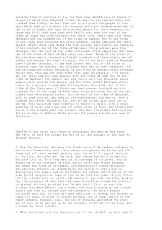 exhorted them to continue in it, for that they should have no reason to 
repent of being thus disposed to him. So when he had feasted them, and 
treated them kindly, he sent them out to bring all the people to him; 
upon which came to him about six thousand and eight hundred armed men of 
the tribe of Judah, who bare shields and spears for their weapons, for 
these had [till now] continued with Saul's son, when the rest of the 
tribe of Judah had ordained David for their king. There came also seven 
thousand and one hundred out of the tribe of Simeon. Out of the tribe 
of Levi came four thousand and seven hundred, having Jehoiada for their 
leader. After these came Zadok the high priest, with twenty-two captains 
of his kindred. Out of the tribe of Benjamin the armed men were four 
thousand; but the rest of the tribe continued, still expecting that some 
one of the house of Saul should reign over them. Those of the tribe of 
Ephraim were twenty thousand and eight hundred, and these mighty men of 
valor, and eminent for their strength. Out of the half tribe of Manasseh 
came eighteen thousand, of the most potent men. Out of the tribe of 
Issachar came two hundred, who foreknew what was to come hereafter, [3] 
but of armed men twenty thousand. Of the tribe of Zebulon fifty thousand 
chosen men. This was the only tribe that came universally in to David, 
and all these had the same weapons with the tribe of Gad. Out of the 
tribe of Naphtali the eminent men and rulers were one thousand, whose 
weapons were shields and spears, and the tribe itself followed after, 
being [in a manner] innumerable [thirty-seven thousand]. Out of the 
tribe of Dan there were of chosen men twenty-seven thousand and six 
hundred. Out of the tribe of Asher were forty thousand. Out of the two 
tribes that were beyond Jordan, and the rest of the tribe of Manasseh, 
such as used shields, and spears, and head-pieces, and swords, were a 
hundred and twenty thousand. The rest of the tribes also made use of 
swords. This multitude came together to Hebron to David, with a great 
quantity of corn, and wine, and all other sorts of food, and established 
David in his kingdom with one consent. And when the people had rejoiced 
for three days in Hebron, David and all the people removed and came to 
Jerusalem. 
CHAPTER 3. How David Laid Siege To Jerusalem; And When He Had Taken 
The City, He Cast The Canaanites Out Of It, And Brought In The Jews To 
Inhabit Therein. 
1. Now the Jebusites, who were the inhabitants of Jerusalem, and were by 
extraction Canaanites, shut their gates, and placed the blind, and the 
lame, and all their maimed persons, upon the wall, in way of derision 
of the king, and said that the very lame themselves would hinder his 
entrance into it. This they did out of contempt of his power, and as 
depending on the strength of their walls. David was hereby enraged, 
and began the siege of Jerusalem, and employed his utmost diligence 
and alacrity therein, as intending by the taking of this place to 
demonstrate his power, and to intimidate all others that might be of the 
like [evil] disposition towards him. So he took the lower city by force, 
but the citadel held out still; [4] whence it was that the king, knowing 
that the proposal of dignities and rewards would encourage the soldiers 
to greater actions, promised that he who should first go over the 
ditches that were beneath the citadel, and should ascend to the citadel 
itself and take it, should have the command of the entire people 
conferred upon him. So they all were ambitious to ascend, and thought no 
pains too great in order to ascend thither, out of their desire of the 
chief command. However, Joab, the son of Zeruiah, prevented the rest; 
and as soon as he was got up to the citadel, cried out to the king, and 
claimed the chief command. 
2. When David had cast the Jebusites out of the citadel, he also rebuilt 
 