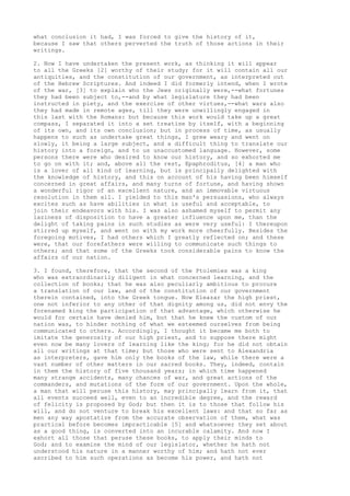 what conclusion it had, I was forced to give the history of it, 
because I saw that others perverted the truth of those actions in their 
writings. 
2. Now I have undertaken the present work, as thinking it will appear 
to all the Greeks [2] worthy of their study; for it will contain all our 
antiquities, and the constitution of our government, as interpreted out 
of the Hebrew Scriptures. And indeed I did formerly intend, when I wrote 
of the war, [3] to explain who the Jews originally were,--what fortunes 
they had been subject to,--and by what legislature they had been 
instructed in piety, and the exercise of other virtues,--what wars also 
they had made in remote ages, till they were unwillingly engaged in 
this last with the Romans: but because this work would take up a great 
compass, I separated it into a set treatise by itself, with a beginning 
of its own, and its own conclusion; but in process of time, as usually 
happens to such as undertake great things, I grew weary and went on 
slowly, it being a large subject, and a difficult thing to translate our 
history into a foreign, and to us unaccustomed language. However, some 
persons there were who desired to know our history, and so exhorted me 
to go on with it; and, above all the rest, Epaphroditus, [4] a man who 
is a lover of all kind of learning, but is principally delighted with 
the knowledge of history, and this on account of his having been himself 
concerned in great affairs, and many turns of fortune, and having shown 
a wonderful rigor of an excellent nature, and an immovable virtuous 
resolution in them all. I yielded to this man's persuasions, who always 
excites such as have abilities in what is useful and acceptable, to 
join their endeavors with his. I was also ashamed myself to permit any 
laziness of disposition to have a greater influence upon me, than the 
delight of taking pains in such studies as were very useful: I thereupon 
stirred up myself, and went on with my work more cheerfully. Besides the 
foregoing motives, I had others which I greatly reflected on; and these 
were, that our forefathers were willing to communicate such things to 
others; and that some of the Greeks took considerable pains to know the 
affairs of our nation. 
3. I found, therefore, that the second of the Ptolemies was a king 
who was extraordinarily diligent in what concerned learning, and the 
collection of books; that he was also peculiarly ambitious to procure 
a translation of our law, and of the constitution of our government 
therein contained, into the Greek tongue. Now Eleazar the high priest, 
one not inferior to any other of that dignity among us, did not envy the 
forenamed king the participation of that advantage, which otherwise he 
would for certain have denied him, but that he knew the custom of our 
nation was, to hinder nothing of what we esteemed ourselves from being 
communicated to others. Accordingly, I thought it became me both to 
imitate the generosity of our high priest, and to suppose there might 
even now be many lovers of learning like the king; for he did not obtain 
all our writings at that time; but those who were sent to Alexandria 
as interpreters, gave him only the books of the law, while there were a 
vast number of other matters in our sacred books. They, indeed, contain 
in them the history of five thousand years; in which time happened 
many strange accidents, many chances of war, and great actions of the 
commanders, and mutations of the form of our government. Upon the whole, 
a man that will peruse this history, may principally learn from it, that 
all events succeed well, even to an incredible degree, and the reward 
of felicity is proposed by God; but then it is to those that follow his 
will, and do not venture to break his excellent laws: and that so far as 
men any way apostatize from the accurate observation of them, what was 
practical before becomes impracticable [5] and whatsoever they set about 
as a good thing, is converted into an incurable calamity. And now I 
exhort all those that peruse these books, to apply their minds to 
God; and to examine the mind of our legislator, whether he hath not 
understood his nature in a manner worthy of him; and hath not ever 
ascribed to him such operations as become his power, and hath not 
 