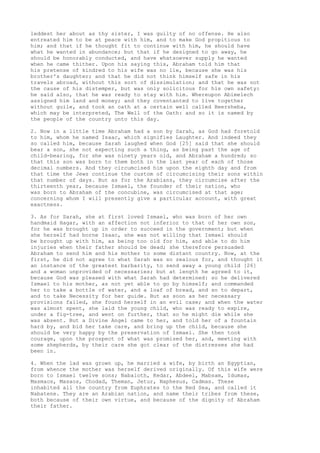 leddest her about as thy sister, I was guilty of no offense. He also 
entreated him to be at peace with him, and to make God propitious to 
him; and that if he thought fit to continue with him, he should have 
what he wanted in abundance; but that if he designed to go away, he 
should be honorably conducted, and have whatsoever supply he wanted 
when he came thither. Upon his saying this, Abraham told him that 
his pretense of kindred to his wife was no lie, because she was his 
brother's daughter; and that he did not think himself safe in his 
travels abroad, without this sort of dissimulation; and that he was not 
the cause of his distemper, but was only solicitous for his own safety: 
he said also, that he was ready to stay with him. Whereupon Abimelech 
assigned him land and money; and they coventanted to live together 
without guile, and took an oath at a certain well called Beersheba, 
which may be interpreted, The Well of the Oath: and so it is named by 
the people of the country unto this day. 
2. Now in a little time Abraham had a son by Sarah, as God had foretold 
to him, whom he named Isaac, which signifies Laughter. And indeed they 
so called him, because Sarah laughed when God [25] said that she should 
bear a son, she not expecting such a thing, as being past the age of 
child-bearing, for she was ninety years old, and Abraham a hundred; so 
that this son was born to them both in the last year of each of those 
decimal numbers. And they circumcised him upon the eighth day and from 
that time the Jews continue the custom of circumcising their sons within 
that number of days. But as for the Arabians, they circumcise after the 
thirteenth year, because Ismael, the founder of their nation, who 
was born to Abraham of the concubine, was circumcised at that age; 
concerning whom I will presently give a particular account, with great 
exactness. 
3. As for Sarah, she at first loved Ismael, who was born of her own 
handmaid Hagar, with an affection not inferior to that of her own son, 
for he was brought up in order to succeed in the government; but when 
she herself had borne Isaac, she was not willing that Ismael should 
be brought up with him, as being too old for him, and able to do him 
injuries when their father should be dead; she therefore persuaded 
Abraham to send him and his mother to some distant country. Now, at the 
first, he did not agree to what Sarah was so zealous for, and thought it 
an instance of the greatest barbarity, to send away a young child [26] 
and a woman unprovided of necessaries; but at length he agreed to it, 
because God was pleased with what Sarah had determined: so he delivered 
Ismael to his mother, as not yet able to go by himself; and commanded 
her to take a bottle of water, and a loaf of bread, and so to depart, 
and to take Necessity for her guide. But as soon as her necessary 
provisions failed, she found herself in an evil case; and when the water 
was almost spent, she laid the young child, who was ready to expire, 
under a fig-tree, and went on further, that so he might die while she 
was absent. But a Divine Angel came to her, and told her of a fountain 
hard by, and bid her take care, and bring up the child, because she 
should be very happy by the preservation of Ismael. She then took 
courage, upon the prospect of what was promised her, and, meeting with 
some shepherds, by their care she got clear of the distresses she had 
been in. 
4. When the lad was grown up, he married a wife, by birth an Egyptian, 
from whence the mother was herself derived originally. Of this wife were 
born to Ismael twelve sons; Nabaioth, Kedar, Abdeel, Mabsam, Idumas, 
Masmaos, Masaos, Chodad, Theman, Jetur, Naphesus, Cadmas. These 
inhabited all the country from Euphrates to the Red Sea, and called it 
Nabatene. They are an Arabian nation, and name their tribes from these, 
both because of their own virtue, and because of the dignity of Abraham 
their father. 
 