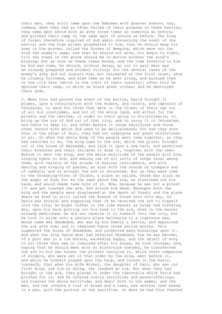 their men, they still came upon the Hebrews with greater armies; nay, 
indeed, when they had so often failed of their purpose in these battles, 
they came upon David with an army three times as numerous as before, 
and pitched their camp on the same spot of ground as before. The king 
of Israel therefore inquired of God again concerning the event of the 
battle; and the high priest prophesied to him, that he should keep his 
army in the groves, called the Groves of Weeping, which were not far 
from the enemy's camp, and that he should not move, nor begin to fight, 
till the trees of the grove should be in motion without the wind's 
blowing; but as soon as these trees moved, and the time foretold to him 
by God was come, he should, without delay, go out to gain what was 
an already prepared and evident victory; for the several ranks of the 
enemy's army did not sustain him, but retreated at the first onset, whom 
he closely followed, and slew them as he went along, and pursued them 
to the city Gaza [which is the limit of their country]: after this he 
spoiled their camp, in which he found great riches; and he destroyed 
their gods. 
2. When this had proved the event of the battle, David thought it 
proper, upon a consultation with the elders, and rulers, and captains of 
thousands, to send for those that were in the flower of their age out 
of all his countrymen, and out of the whole land, and withal for the 
priests and the Levites, in order to their going to Kirjathjearim, to 
bring up the ark of God out of that city, and to carry it to Jerusalem, 
and there to keep it, and offer before it those sacrifices and those 
other honors with which God used to be well-pleased; for had they done 
thus in the reign of Saul, they had not undergone any great misfortunes 
at all. So when the whole body of the people were come together, as they 
had resolved to do, the king came to the ark, which the priest brought 
out of the house of Aminadab, and laid it upon a new cart, and permitted 
their brethren and their children to draw it, together with the oxen. 
Before it went the king, and the whole multitude of the people with him, 
singing hymns to God, and making use of all sorts of songs usual among 
them, with variety of the sounds of musical instruments, and with 
dancing and singing of psalms, as also with the sounds of trumpets and 
of cymbals, and so brought the ark to Jerusalem. But as they were come 
to the threshing-floor of Chidon, a place so called, Uzzah was slain by 
the anger of God; for as the oxen shook the ark, he stretched out his 
hand, and would needs take hold of it. Now, because he was not a priest 
[7] and yet touched the ark, God struck him dead. Hereupon both the 
king and the people were displeased at the death of Uzzah; and the place 
where he died is still called the Breach of Uzzah unto this day. So 
David was afraid; and supposing that if he received the ark to himself 
into the city, he might suffer in the like manner as Uzzah had suffered, 
who, upon his bare putting out his hand to the ark, died in the manner 
already mentioned, he did not receive it to himself into the city, but 
he took it aside unto a certain place belonging to a righteous man, 
whose name was Obededom, who was by his family a Levite, and deposited 
the ark with him; and it remained there three entire months. This 
augmented the house of Obededom, and conferred many blessings upon it. 
And when the king heard what had befallen Obededom, how he was become, 
of a poor man in a low estate, exceeding happy, and the object of envy 
to all those that saw or inquired after his house, he took courage, and, 
hoping that he should meet with no misfortune thereby, he transferred 
the ark to his own house; the priests carrying it, while seven companies 
of singers, who were set in that order by the king, went before it, 
and while he himself played upon the harp, and joined in the music, 
insomuch, that when his wife Michel, the daughter of Saul, who was our 
first king, saw him so doing, she laughed at him. But when they had 
brought in the ark, they placed it under the tabernacle which David had 
pitched for it, and he offered costly sacrifices and peace-offerings, 
and treated the whole multitude, and dealt both to the women, and the 
men, and the infants a loaf of bread and a cake, and another cake baked 
in a pan, with the portion of the sacrifice. So when he had thus feasted 
 