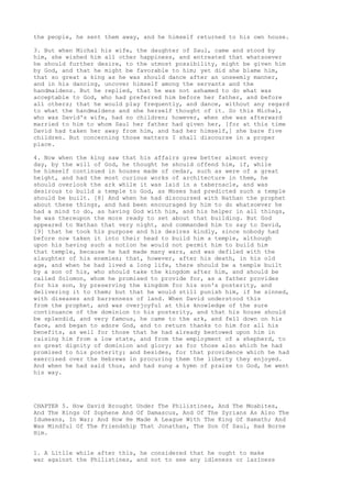 the people, he sent them away, and he himself returned to his own house. 
3. But when Michal his wife, the daughter of Saul, came and stood by 
him, she wished him all other happiness, and entreated that whatsoever 
he should further desire, to the utmost possibility, might be given him 
by God, and that he might be favorable to him; yet did she blame him, 
that so great a king as he was should dance after an unseemly manner, 
and in his dancing, uncover himself among the servants and the 
handmaidens. But he replied, that he was not ashamed to do what was 
acceptable to God, who had preferred him before her father, and before 
all others; that he would play frequently, and dance, without any regard 
to what the handmaidens and she herself thought of it. So this Michal, 
who was David's wife, had no children; however, when she was afterward 
married to him to whom Saul her father had given her, [for at this time 
David had taken her away from him, and had her himself,] she bare five 
children. But concerning those matters I shall discourse in a proper 
place. 
4. Now when the king saw that his affairs grew better almost every 
day, by the will of God, he thought he should offend him, if, while 
he himself continued in houses made of cedar, such as were of a great 
height, and had the most curious works of architecture in them, he 
should overlook the ark while it was laid in a tabernacle, and was 
desirous to build a temple to God, as Moses had predicted such a temple 
should be built. [8] And when he had discoursed with Nathan the prophet 
about these things, and had been encouraged by him to do whatsoever he 
had a mind to do, as having God with him, and his helper in all things, 
he was thereupon the more ready to set about that building. But God 
appeared to Nathan that very night, and commanded him to say to David, 
[9] that he took his purpose and his desires kindly, since nobody had 
before now taken it into their head to build him a temple, although 
upon his having such a notion he would not permit him to build him 
that temple, because he had made many wars, and was defiled with the 
slaughter of his enemies; that, however, after his death, in his old 
age, and when he had lived a long life, there should be a temple built 
by a son of his, who should take the kingdom after him, and should be 
called Solomon, whom he promised to provide for, as a father provides 
for his son, by preserving the kingdom for his son's posterity, and 
delivering it to them; but that he would still punish him, if he sinned, 
with diseases and barrenness of land. When David understood this 
from the prophet, and was overjoyful at this knowledge of the sure 
continuance of the dominion to his posterity, and that his house should 
be splendid, and very famous, he came to the ark, and fell down on his 
face, and began to adore God, and to return thanks to him for all his 
benefits, as well for those that he had already bestowed upon him in 
raising him from a low state, and from the employment of a shepherd, to 
so great dignity of dominion and glory; as for those also which he had 
promised to his posterity; and besides, for that providence which he had 
exercised over the Hebrews in procuring them the liberty they enjoyed. 
And when he had said thus, and had sung a hymn of praise to God, he went 
his way. 
CHAPTER 5. How David Brought Under The Philistines, And The Moabites, 
And The Kings Of Sophene And Of Damascus, And Of The Syrians As Also The 
Idumeans, In War; And How He Made A League With The King Of Hamath; And 
Was Mindful Of The Friendship That Jonathan, The Son Of Saul, Had Borne 
Him. 
1. A Litlle while after this, he considered that he ought to make 
war against the Philistines, and not to see any idleness or laziness 
 