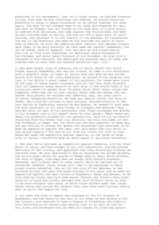permitted in his management, that so it might prove, as God had foretold 
to him, that when he had overthrown his enemies, he should leave his 
posterity to reign in peace afterward: so he called together his army 
again, and when he had charged them to be ready and prepared for war, 
and when he thought that all things in his army were in a good state, 
he removed from Jerusalem, and came against the Philistines; and when 
he had overcome them in battle, and had cut off a great part of their 
country, and adjoined it to the country of the Hebrews, he transferred 
the war to the Moabites; and when he had overcome two parts of their 
army in battle, he took the remaining part captive, and imposed tribute 
upon them, to be paid annually. He then made war against Iadadezer, the 
son of Rehob, king of Sophene; [10] and when he had joined battle 
with him at 'the river Euphrates, he destroyed twenty thousand of 
his footmen, and about seven thousand of his horsemen. He also took a 
thousand of his chariots, and destroyed the greatest part of them, and 
ordered that no more than one hundred should be kept. [11] 
2. Now when Hadad, king of Damascus and of Syria, heard that David 
fought against Hadadezer, who was his friend, he came to his assistance 
with a powerful army, in hopes to rescue him; and when he had joined 
battle with David at the river Euphrates, he failed of his purpose, and 
lost in the battle a great number of his soldiers; for there were slain 
of the army of Hadad twenty thousand, and all the rest fled. Nicelens 
also [of Damascus] makes mention of this king in the fourth book of his 
histories; where he speaks thus: "A great while after these things had 
happened, there was one of that country whose name was Hadad, who was 
become very potent; he reigned over Damascus, and, the other parts 
of Syria, excepting Phoenicia. He made war against David, the king of 
Judea, and tried his fortune in many battles, and particularly in the 
last battle at Euphrates, wherein he was beaten. He seemed to have been 
the most excellent of all their kings in strength and manhood," Nay, 
besides this, he says of his posterity, that "they succeeded one another 
in his kingdom, and in his name;" where he thus speaks: "When Hadad was 
dead, his posterity reigned for ten generations, each of his successors 
receiving from his father that his dominion, and this his name; as did 
the Ptolemies in Egypt. But the third was the most powerful of them all, 
and was willing to avenge the defeat his forefather had received; so he 
made an expedition against the Jews, and laid waste the city which is 
now called Samaria." Nor did he err from the truth; for this is that 
Hadad who made the expedition against Samaria, in the reign of Ahab, 
king of Israel, concerning whom we shall speak in due place hereafter. 
3. Now when David had made an expedition against Damascus, and the other 
parts of Syria, and had brought it all into subjection, and had placed 
garrisons in the country, and appointed that they should pay tribute, he 
returned home. He also dedicated to God at Jerusalem the golden quivers, 
the entire armor which the guards of Hadad used to wear; which Shishak, 
the king of Egypt, took away when he fought with David's grandson, 
Rehoboam, with a great deal of other wealth which he carried out of 
Jerusalem. However, these things will come to be explained in their 
proper places hereafter. Now as for the king of the Hebrews, he was 
assisted by God, who gave him great success in his wars, and he made all 
expedition against the best cities of Hadadezer, Betah and Machen; so he 
took them by force, and laid them waste. Therein was found a very great 
quantity of gold and silver, besides that sort of brass which is said 
to be more valuable than gold; of which brass Solomon made that large 
vessel which was called The [Brazen] Sea, and those most curious lavers, 
when he built the temple for God. 
4. But when the king of Hamath was informed of the ill success of 
Hadadezer, and had heard of the ruin of his army, he was afraid on his 
own account, and resolved to make a league of friendship and fidelity 
with David before he should come against him; so he sent to him his 
son Joram, and professed that he owed him thanks for fighting against 
 