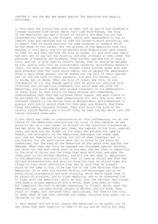 CHAPTER 6. How The War Was Waged Against The Ammonites And Happily 
Concluded. 
1. This were the honors that such as were left of Saul's and Jonathan's 
lineage received from David. About this time died Nahash, the king 
of the Ammonites, who was a friend of David's; and when his son had 
succeeded his father in the kingdom, David sent ambassadors to him to 
comfort him; and exhorted him to take his father's death patiently, and 
to expect that he would continue the same kindness to himself which 
he had shown to his father. But the princes of the Ammonites took this 
message in evil part, and not as David's kind dispositions gave reason 
to take it; and they excited the king to resent it; and said that David 
had sent men to spy out the country, and what strength it had, under the 
pretense of humanity and kindness. They further advised him to have a 
care, and not to give heed to David's words, lest he should be deluded 
by him, and so fall into an inconsolable calamity. Accordingly Nahash's 
[son], the king of the Ammonites, thought these princes spake what was 
more probable than the truth would admit, and so abused the ambassadors 
after a very harsh manner; for he shaved the one half of their beards, 
and cut off one half of their garments, and sent his answer, not 
in words, but in deeds. When the king of Israel saw this, he had 
indignation at it, and showed openly that he would not overlook this 
injurious and contumelious treatment, but would make war with the 
Ammonites, and would avenge this wicked treatment of his ambassadors 
on their king. So that king's intimate friends and commanders, 
understanding that they had violated their league, and were liable to 
be punished for the same, made preparations for war; they also sent a 
thousand talents to the Syrian king of Mesopotamia, and endeavored to 
prevail with him to assist them for that pay, and Shobach. Now these 
kings had twenty thousand footmen. They also hired the king of the 
country called Maacah, and a fourth king, by name Ishtob; which last had 
twelve thousand armed men. 
2. But David was under no consternation at this confederacy, nor at the 
forces of the Ammonites; and putting his trust in God, because he was 
going to war in a just cause, on account of the injurious treatment he 
had met with, he immediately sent Joab, the captain of his host, against 
them, and gave him the flower of his army, who pitched his camp by 
Rabbah, the metropolis of the Ammonites; whereupon the enemy came 
out, and set themselves in array, not all of them together, but in 
two bodies; for the auxiliaries were set in array in the plain by 
themselves, but the army of the Ammonites at the gates over against the 
Hebrews. When Joab saw this, he opposed one stratagem against another, 
and chose out the most hardy part of his men, and set them in opposition 
to the king of Syria, and the kings that were with him, and gave the 
other part to his brother Abishai, and bid him set them in opposition 
to the Ammonites; and said to him, that in case he should see that the 
Syrians distressed him, and were too hard for him, he should order his 
troops to turn about and assist him; and he said that he himself 
would do the same to him, if he saw him in the like distress from the 
Ammonites. So he sent his brother before, and encouraged him to do 
every thing courageously and with alacrity, which would teach them to 
be afraid of disgrace, and to fight manfully; and so he dismissed him 
to fight with the Ammonites, while he fell upon the Syrians. And though 
they made a strong opposition for a while, Joab slew many of them, 
but compelled the rest to betake themselves to flight; which, when the 
Ammonites saw, and were withal afraid of Abishai and his army, they 
staid no longer, but imitated their auxiliaries, and fled to the city. 
So Joab, when he had thus overcome the enemy, returned with great joy to 
Jerusalem to the king. 
3. This defeat did not still induce the Ammonites to be quiet, nor to 
own those that were superior to them to be so, and be still, but they 
 