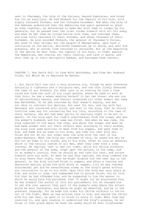 sent to Chalaman, the king of the Syrians, beyond Euphrates, and hired 
him for an auxiliary. He had Shobach for the captain of his host, with 
eighty thousand footmen, and ten thousand horsemen. Now when the king of 
the Hebrews understood that the Ammonites had again gathered so great 
an army together, he determined to make war with them no longer by his 
generals, but he passed over the river Jordan himself with all his army; 
and when he met them he joined battle with them, and overcame them, 
and slew forty thousand of their footmen, and seven thousand of their 
horsemen. He also wounded Shobach, the general of Chalaman's forces, 
who died of that stroke; but the people of Mesopotamia, upon such a 
conclusion of the battle, delivered themselves up to David, and sent him 
presents, who at winter time returned to Jerusalem. But at the beginning 
of the spring he sent Joab, the captain of his host, to fight against 
the Ammonites, who overran all their country, and laid it waste, and 
shut them up in their metropolis Rabbah, and besieged them therein. 
CHAPTER 7. How David Fell In Love With Bathsheba, And Slew Her Husband 
Uriah, For Which He Is Reproved By Nathan. 
1. But David fell now into a very grievous sin, though he were otherwise 
naturally a righteous and a religious man, and one that firmly observed 
the laws of our fathers; for when late in an evening he took a view 
round him from the roof of his royal palace, where he used to walk at 
that hour, he saw a woman washing herself in her own house: she was one 
of extraordinary beauty, and therein surpassed all other women; her name 
was Bathsheba. So he was overcome by that woman's beauty, and was 
not able to restrain his desires, but sent for her, and lay with her. 
Hereupon she conceived with child, and sent to the king, that he should 
contrive some way for concealing her sin [for, according to the laws of 
their fathers, she who had been guilty of adultery ought to be put to 
death]. So the king sent for Joab's armor-bearer from the siege, who was 
the woman's husband, and his name was Uriah. And when he was come, the 
king inquired of him about the army, and about the siege; and when he 
had made answer that all their affairs went according to their wishes, 
the king took some portions of meat from his supper, and gave them to 
him, and bade him go home to his wife, and take his rest with her. 
Uriah did not do so, but slept near the king with the rest of his 
armor-bearers. When the king was informed of this, he asked him why he 
did not go home to his house, and to his wife, after so long an absence; 
which is the natural custom of all men, when they come from a long 
journey. He replied, that it was not right, while his fellow soldiers, 
and the general of the army, slept upon the ground, in the camp, and 
in an enemy's country, that he should go and take his rest, and solace 
himself with his wife. So when he had thus replied, the king ordered him 
to stay there that night, that he might dismiss him the next day to the 
general. So the king invited Uriah to supper, and after a cunning and 
dexterous manlier plied him with drink at supper, till he was thereby 
disordered; yet did he nevertheless sleep at the king's gates without 
any inclination to go to his wife. Upon this the king was very angry at 
him; and wrote to Joab, and commanded him to punish Uriah, for he told 
him that he had offended him; and he suggested to him the manner in 
which he would have him punished, that it might not be discovered that 
he was himself the author of this his punishment; for he charged him 
to set him over against that part of the enemy's army where the attack 
would be most hazardous, and where he might be deserted, and be in the 
greatest jeopardy, for he bade him order his fellow soldiers to retire 
out of the fight. When he had written thus to him, and sealed the letter 
with his own seal, he gave it to Uriah to carry to Joab. When Joab had 
received it, and upon reading it understood the king's purpose, he set 
Uriah in that place where he knew the enemy would be most troublesome 
 