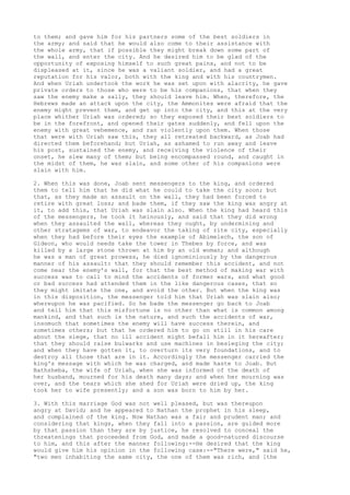 to them; and gave him for his partners some of the best soldiers in 
the army; and said that he would also come to their assistance with 
the whole army, that if possible they might break down some part of 
the wall, and enter the city. And he desired him to be glad of the 
opportunity of exposing himself to such great pains, and not to be 
displeased at it, since he was a valiant soldier, and had a great 
reputation for his valor, both with the king and with his countrymen. 
And when Uriah undertook the work he was set upon with alacrity, he gave 
private orders to those who were to be his companions, that when they 
saw the enemy make a sally, they should leave him. When, therefore, the 
Hebrews made an attack upon the city, the Ammonites were afraid that the 
enemy might prevent them, and get up into the city, and this at the very 
place whither Uriah was ordered; so they exposed their best soldiers to 
be in the forefront, and opened their gates suddenly, and fell upon the 
enemy with great vehemence, and ran violently upon them. When those 
that were with Uriah saw this, they all retreated backward, as Joab had 
directed them beforehand; but Uriah, as ashamed to run away and leave 
his post, sustained the enemy, and receiving the violence of their 
onset, he slew many of them; but being encompassed round, and caught in 
the midst of them, he was slain, and some other of his companions were 
slain with him. 
2. When this was done, Joab sent messengers to the king, and ordered 
them to tell him that he did what he could to take the city soon; but 
that, as they made an assault on the wall, they had been forced to 
retire with great loss; and bade them, if they saw the king was angry at 
it, to add this, that Uriah was slain also. When the king had heard this 
of the messengers, he took it heinously, and said that they did wrong 
when they assaulted the wall, whereas they ought, by undermining and 
other stratagems of war, to endeavor the taking of rite city, especially 
when they had before their eyes the example of Abimelech, the son of 
Gideon, who would needs take the tower in Thebes by force, and was 
killed by a large stone thrown at him by an old woman; and although 
he was a man of great prowess, he died ignominiously by the dangerous 
manner of his assault: that they should remember this accident, and not 
come near the enemy's wall, for that the best method of making war with 
success was to call to mind the accidents of former wars, and what good 
or bad success had attended them in the like dangerous cases, that so 
they might imitate the one, and avoid the other. But when the king was 
in this disposition, the messenger told him that Uriah was slain also; 
whereupon he was pacified. So he bade the messenger go back to Joab 
and tell him that this misfortune is no other than what is common among 
mankind, and that such is the nature, and such the accidents of war, 
insomuch that sometimes the enemy will have success therein, and 
sometimes others; but that he ordered him to go on still in his care 
about the siege, that no ill accident might befall him in it hereafter; 
that they should raise bulwarks and use machines in besieging the city; 
and when they have gotten it, to overturn its very foundations, and to 
destroy all those that are in it. Accordingly the messenger carried the 
king's message with which he was charged, and made haste to Joab. But 
Bathsheba, the wife of Uriah, when she was informed of the death of 
her husband, mourned for his death many days; and when her mourning was 
over, and the tears which she shed for Uriah were dried up, the king 
took her to wife presently; and a son was born to him by her. 
3. With this marriage God was not well pleased, but was thereupon 
angry at David; and he appeared to Nathan the prophet in his sleep, 
and complained of the king. Now Nathan was a fair and prudent man; and 
considering that kings, when they fall into a passion, are guided more 
by that passion than they are by justice, he resolved to conceal the 
threatenings that proceeded from God, and made a good-natured discourse 
to him, and this after the manner following:--He desired that the king 
would give him his opinion in the following case:--"There were," said he, 
"two men inhabiting the same city, the one of them was rich, and [the 
 