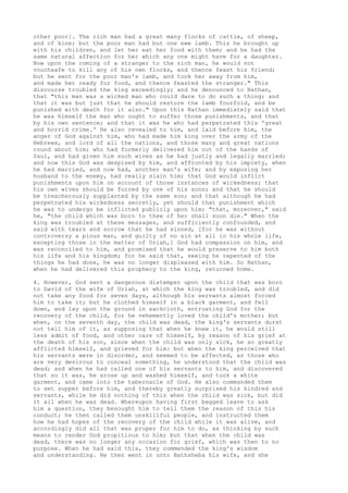 other poor]. The rich man had a great many flocks of cattle, of sheep, 
and of kine; but the poor man had but one ewe lamb. This he brought up 
with his children, and let her eat her food with them; and he had the 
same natural affection for her which any one might have for a daughter. 
Now upon the coming of a stranger to the rich man, he would not 
vouchsafe to kill any of his own flocks, and thence feast his friend; 
but he sent for the poor man's lamb, and took her away from him, 
and made her ready for food, and thence feasted the stranger." This 
discourse troubled the king exceedingly; and he denounced to Nathan, 
that "this man was a wicked man who could dare to do such a thing; and 
that it was but just that he should restore the lamb fourfold, and be 
punished with death for it also." Upon this Nathan immediately said that 
he was himself the man who ought to suffer those punishments, and that 
by his own sentence; and that it was he who had perpetrated this 'great 
and horrid crime.' He also revealed to him, and laid before him, the 
anger of God against him, who had made him king over the army of the 
Hebrews, and lord of all the nations, and those many and great nations 
round about him; who had formerly delivered him out of the hands of 
Saul, and had given him such wives as he had justly and legally married; 
and now this God was despised by him, and affronted by his impiety, when 
he had married, and now had, another man's wife; and by exposing her 
husband to the enemy, had really slain him; that God would inflict 
punishments upon him on account of those instances of wickedness; that 
his own wives should be forced by one of his sons; and that he should 
be treacherously supplanted by the same son; and that although he had 
perpetrated his wickedness secretly, yet should that punishment which 
he was to undergo be inflicted publicly upon him; "that, moreover," said 
he, "the child which was born to thee of her shall soon die." When the 
king was troubled at these messages, and sufficiently confounded, and 
said with tears and sorrow that he had sinned, [for he was without 
controversy a pious man, and guilty of no sin at all in his whole life, 
excepting those in the matter of Uriah,] God had compassion on him, and 
was reconciled to him, and promised that he would preserve to him both 
his life and his kingdom; for he said that, seeing he repented of the 
things he had done, he was no longer displeased with him. So Nathan, 
when he had delivered this prophecy to the king, returned home. 
4. However, God sent a dangerous distemper upon the child that was born 
to David of the wife of Uriah, at which the king was troubled, and did 
not take any food for seven days, although his servants almost forced 
him to take it; but he clothed himself in a black garment, and fell 
down, and lay upon the ground in sackcloth, entrusting God for the 
recovery of the child, for he vehemently loved the child's mother; but 
when, on the seventh day, the child was dead, the king's servants durst 
not tell him of it, as supposing that when he knew it, he would still 
less admit of food, and other care of himself, by reason of his grief at 
the death of his son, since when the child was only sick, he so greatly 
afflicted himself, and grieved for him: but when the king perceived that 
his servants were in disorder, and seemed to be affected, as those who 
are very desirous to conceal something, he understood that the child was 
dead; and when he had called one of his servants to him, and discovered 
that so it was, he arose up and washed himself, and took a white 
garment, and came into the tabernacle of God. He also commanded them 
to set supper before him, and thereby greatly surprised his kindred and 
servants, while he did nothing of this when the child was sick, but did 
it all when he was dead. Whereupon having first begged leave to ask 
him a question, they besought him to tell them the reason of this his 
conduct; he then called them unskillful people, and instructed them 
how he had hopes of the recovery of the child while it was alive, and 
accordingly did all that was proper for him to do, as thinking by such 
means to render God propitious to him; but that when the child was 
dead, there was no longer any occasion for grief, which was then to no 
purpose. When he had said this, they commended the king's wisdom 
and understanding. He then went in unto Bathsheba his wife, and she 
 