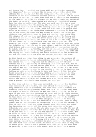 and impure lust, from which our house will get nothing but reproach 
and disgrace." She also advised him to speak to his father about this 
affair; for he would permit him [to marry her]. This she said, as 
desirous to avoid her brother's violent passion at present. But he would 
not yield to her; but, inflamed with love and blinded with the vehemency 
of his passion, he forced his sister: but as soon as Amnon had satisfied 
his lust, he hated her immediately, and giving her reproachful words, 
bade her rise up and be gone. And when she said that this was a more 
injurious treatment than the former, if, now he had forced her, he would 
not let her stay with him till the evening, but bid her go away in the 
day-time, and while it was light, that she might meet with people that 
would be witnesses of her shame,--he commanded his servant to turn her 
out of his house. Whereupon she was sorely grieved at the injury and 
violence that had been offered to her, and rent her loose coat, [for 
the virgins of old time wore such loose coats tied at the hands, and 
let down to the ankles, that the inner coats might not be seen,] and 
sprinkled ashes on her head; and went up the middle of the city, crying 
out and lamenting for the violence that had been offered her. Now 
Absalom, her brother, happened to meet her, and asked her what sad thing 
had befallen her, that she was in that plight; and when she had told him 
what injury had been offered her, he comforted her, and desired her to 
be quiet, and take all patiently, and not to esteem her being corrupted 
by her brother as an injury. So she yielded to his advice, and left off 
her crying out, and discovering the force offered her to the multitude; 
and she continued as a widow with her brother Absalom a long time. 
2. When David his father knew this, he was grieved at the actions of 
Amnon; but because he had an extraordinary affection for him, for he was 
his eldest son, he was compelled not to afflict him; but Absalom 
watched for a fit opportunity of revenging this crime upon him, for he 
thoroughly hated him. Now the second year after this wicked affair about 
his sister was over, and Absalom was about to go to shear his own sheep 
at Baalhazor, which is a city in the portion of Ephraim, he besought his 
father, as well as his brethren, to come and feast with him: but when 
David excused himself, as not being willing to be burdensome to him, 
Absalom desired he would however send his brethren; whom he did send 
accordingly. Then Absalom charged his own servants, that when they 
should see Amnon disordered and drowsy with wine, and he should give 
them a signal, they should fear nobody, but kill him. 
3. When they had done as they were commanded, the rest of his brethren 
were astonished and disturbed, and were afraid for themselves, so 
they immediately got on horseback, and rode away to their father; but 
somebody there was who prevented them, and told their father they were 
all slain by Absalom; whereupon he was overcome with sorrow, as for so 
many of his sons that were destroyed at once, and that by their brother 
also; and by this consideration, that it was their brother that appeared 
to have slain them, he aggravated his sorrow for them. So he neither 
inquired what was the cause of this slaughter, nor staid to hear any 
thing else, which yet it was but reasonable to have done, when so very 
great, and by that greatness so incredible, a misfortune was related to 
him: he rent his clothes and threw himself upon the ground, and there 
lay lamenting the loss of all his sons, both those who, as he was 
informed, were slain, and of him who slew them. But Jonadab, the son of 
his brother Shemeah, entreated him not to indulge his sorrow so far, for 
as to the rest of his sons he did not believe that they were slain, for 
he found no cause for such a suspicion; but he said it might deserve 
inquiry as to Amnon, for it was not unlikely that Absalom might venture 
to kill him on account of the injury he had offered to Tamar. In the 
mean time, a great noise of horses, and a tumult of some people that 
were coming, turned their attention to them; they were the king's sons, 
who were fled away from the feast. So their father met them as they were 
in their grief, and he himself grieved with them; but it was more than 
he expected to see those his sons again, whom he had a little before 
 