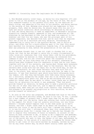 CHAPTER 13. Concerning Isaac The Legitimate Son Of Abraham. 
1. Now Abraham greatly loved Isaac, as being his only begotten [27] and 
given to him at the borders of old age, by the favor of God. The child 
also endeared himself to his parents still more, by the exercise of 
every virtue, and adhering to his duty to his parents, and being zealous 
in the worship of God. Abraham also placed his own happiness in this 
prospect, that, when he should die, he should leave this his son in a 
safe and secure condition; which accordingly he obtained by the will 
of God: who being desirous to make an experiment of Abraham's religious 
disposition towards himself, appeared to him, and enumerated all the 
blessings he had bestowed on him; how he had made him superior to his 
enemies; and that his son Isaac, who was the principal part of his 
present happiness, was derived from him; and he said that he required 
this son of his as a sacrifice and holy oblation. Accordingly he 
commanded him to carry him to the mountain Moriah, and to build an 
altar, and offer him for a burnt-offering upon it for that this would 
best manifest his religious disposition towards him, if he preferred 
what was pleasing to God, before the preservation of his own son. 
2. Now Abraham thought that it was not right to disobey God in any 
thing, but that he was obliged to serve him in every circumstance of 
life, since all creatures that live enjoy their life by his providence, 
and the kindness he bestows on them. Accordingly he concealed this 
command of God, and his own intentions about the slaughter of his son, 
from his wife, as also from every one of his servants, otherwise he 
should have been hindered from his obedience to God; and he took Isaac, 
together with two of his servants, and laying what things were necessary 
for a sacrifice upon an ass, he went away to the mountain. Now the two 
servants went along with him two days; but on the third day, as soon as 
he saw the mountain, he left those servants that were with him till 
then in the plain, and, having his son alone with him, he came to the 
mountain. It was that mountain upon which king David afterwards built 
the temple. [28] Now they had brought with them every thing necessary 
for a sacrifice, excepting the animal that was to be offered only. Now 
Isaac was twenty-five years old. And as he was building the altar, he 
asked his father what he was about to offer, since there was no animal 
there for an oblation:--to which it was answered, "That God would 
provide himself an oblation, he being able to make a plentiful provision 
for men out of what they have not, and to deprive others of what they 
already have, when they put too much trust therein; that therefore, if 
God pleased to be present and propitious at this sacrifice, he would 
provide himself an oblation." 
3. As soon as the altar was prepared, and Abraham had laid on the wood, 
and all things were entirely ready, he said to his son, "O son, I poured 
out a vast number of prayers that I might have thee for my son; when 
thou wast come into the world, there was nothing that could contribute 
to thy support for which I was not greatly solicitous, nor any thing 
wherein I thought myself happier than to see thee grown up to man's 
estate, and that I might leave thee at my death the successor to my 
dominion; but since it was by God's will that I became thy father, and 
it is now his will that I relinquish thee, bear this consecration to God 
with a generous mind; for I resign thee up to God who has thought fit 
now to require this testimony of honor to himself, on account of the 
favors he hath conferred on me, in being to me a supporter and defender. 
Accordingly thou, my son, wilt now die, not in any common way of going 
out of the world, but sent to God, the Father of all men, beforehand, by 
thy own father, in the nature of a sacrifice. I suppose he thinks thee 
worthy to get clear of this world neither by disease, neither by war, 
nor by any other severe way, by which death usually comes upon men, 
 