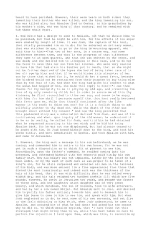 heard to have perished. However, their were tears on both sides; they 
lamenting their brother who was killed, and the king lamenting his son, 
who was killed also; but Absalom fled to Geshur, to his grandfather by 
his mother's side, who was king of that country, and he remained with 
him three whole years. 
4. Now David had a design to send to Absalom, not that he should come to 
be punished, but that he might be with him, for the effects of his anger 
were abated by length of time. It was Joab, the captain of his host, 
that chiefly persuaded him so to do; for he suborned an ordinary woman, 
that was stricken in age, to go to the king in mourning apparel, who 
said thus to him:--That two of her sons, in a coarse way, had some 
difference between them, and that in the progress of that difference 
they came to an open quarrel, and that one was smitten by the other, and 
was dead; and she desired him to interpose in this case, and to do her 
the favor to save this her son from her kindred, who were very zealous 
to have him that had slain his brother put to death, that so she might 
not be further deprived of the hopes she had of being taken care of in 
her old age by him; and that if he would hinder this slaughter of her 
son by those that wished for it, he would do her a great favor, because 
the kindred would not be restrained from their purpose by any thing else 
than by the fear of him. And when the king had given his consent to what 
the woman had begged of him, she made this reply to him:--"I owe thee 
thanks for thy benignity to me in pitying my old age, and preventing the 
loss of my only remaining child; but in order to assure me of this thy 
kindness, be first reconciled to thine own son, and cease to be angry 
with him; for how shall I persuade myself that thou hast really bestowed 
this favor upon me, while thou thyself continuest after the like 
manner in thy wrath to thine own son? for it is a foolish thing to add 
willfully another to thy dead son, while the death of the other was 
brought about without thy consent." And now the king perceived that 
this pretended story was a subornation derived from Joab, and was of his 
contrivance; and when, upon inquiry of the old woman, he understood it 
to be so in reality, he called for Joab, and told him he had obtained 
what he requested according to his own mind; and he bid him bring 
Absalom back, for he was not now displeased, but had already ceased to 
be angry with him. So Joab bowed himself down to the king, and took his 
words kindly, and went immediately to Geshur, and took Absalom with him, 
and came to Jerusalem. 
5. However, the king sent a message to his son beforehand, as he was 
coming, and commanded him to retire to his own house, for he was not 
yet in such a disposition as to think fit at present to see him. 
Accordingly, upon the father's command, he avoided coming into his 
presence, and contented himself with the respects paid him by his own 
family only. Now his beauty was not impaired, either by the grief he had 
been under, or by the want of such care as was proper to be taken of a 
king's son, for he still surpassed and excelled all men in the tallness 
of his body, and was more eminent [in a fine appearance] than those that 
dieted the most luxuriously; and indeed such was the thickness of the 
hair of his head, that it was with difficulty that he was polled every 
eighth day; and his hair weighed two hundred shekels [15] which are five 
pounds. However, he dwelt in Jerusalem two years, and became the father 
of three sons, and one daughter; which daughter was of very great 
beauty, and which Rehoboam, the son of Solomon, took to wife afterward, 
and had by her a son named Abijah. But Absalom sent to Joab, and desired 
him to pacify his father entirely towards him; and to beseech him to 
give him leave to come to him to see him, and speak with him. But when 
Joab neglected so to do, he sent some of his own servants, and set fire 
to the field adjoining to him; which, when Joab understood, he came to 
Absalom, and accused him of what he had done; and asked him the reason 
why he did so. To which Absalom replied, that "I have found out this 
stratagem that might bring thee to us, while thou hast taken no care to 
perform the injunction I laid upon thee, which was this, to reconcile my 
 