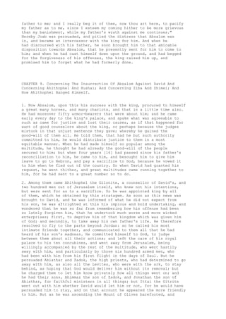 father to me; and I really beg it of thee, now thou art here, to pacify 
my father as to me, since I esteem my coming hither to be more grievous 
than my banishment, while my father's wrath against me continues." 
Hereby Joab was persuaded, and pitied the distress that Absalom was 
in, and became an intercessor with the king for him. And when he 
had discoursed with his father, he soon brought him to that amicable 
disposition towards Absalom, that he presently sent for him to come to 
him; and when he had cast himself down upon the ground, and had begged 
for the forgiveness of his offenses, the king raised him up, and 
promised him to forget what he had formerly done. 
CHAPTER 9. Concerning The Insurrection Of Absalom Against David And 
Concerning Ahithophel And Hushai; And Concerning Ziba And Shimei; And 
How Ahithophel Hanged Himself. 
1. Now Absalom, upon this his success with the king, procured to himself 
a great many horses, and many chariots, and that in a little time also. 
He had moreover fifty armor-bearers that were about him; and he came 
early every day to the king's palace, and spake what was agreeable to 
such as came for justice and lost their causes, as if that happened for 
want of good counselors about the king, or perhaps because the judges 
mistook in that unjust sentence they gave; whereby he gained the 
good-will of them all. He told them, that had he but such authority 
committed to him, he would distribute justice to them in a most 
equitable manner. When he had made himself so popular among the 
multitude, he thought he had already the good-will of the people 
secured to him; but when four years [16] had passed since his father's 
reconciliation to him, he came to him, and besought him to give him 
leave to go to Hebron, and pay a sacrifice to God, because he vowed it 
to him when he fled out of the country. So when David had granted his 
request, he went thither, and great multitudes came running together to 
him, for he had sent to a great number so to do. 
2. Among them came Ahithophel the Gilonite, a counsellor of David's, and 
two hundred men out of Jerusalem itself, who knew not his intentions, 
but were sent for as to a sacrifice. So he was appointed king by all 
of them, which he obtained by this stratagem. As soon as this news was 
brought to David, and he was informed of what he did not expect from 
his son, he was aftrighted at this his impious and bold undertaking, and 
wondered that he was so far from remembering how his offense had been 
so lately forgiven him, that he undertook much worse and more wicked 
enterprises; first, to deprive him of that kingdom which was given him 
of God; and secondly, to take away his own father's life. He therefore 
resolved to fly to the parts beyond Jordan: so he called his most 
intimate friends together, and communicated to them all that he had 
heard of his son's madness. He committed himself to God, to judge 
between them about all their actions; and left the care of his royal 
palace to his ten concubines, and went away from Jerusalem, being 
willingly accompanied by the rest of the multitude, who went hastily 
away with him, and particularly by those six hundred armed men, who 
had been with him from his first flight in the days of Saul. But he 
persuaded Abiathar and Zadok, the high priests, who had determined to go 
away with him, as also all the Levites, who were with the ark, to stay 
behind, as hoping that God would deliver him without its removal; but 
he charged them to let him know privately how all things went on; and 
he had their sons, Ahimmaz the son of Zadok, and Jonathan the son of 
Abiathar, for faithful ministers in all things; but Ittai the Gitrite 
went out with him whether David would let him or not, for he would have 
persuaded him to stay, and on that account he appeared the more friendly 
to him. But as he was ascending the Mount of Olives barefooted, and 
 
