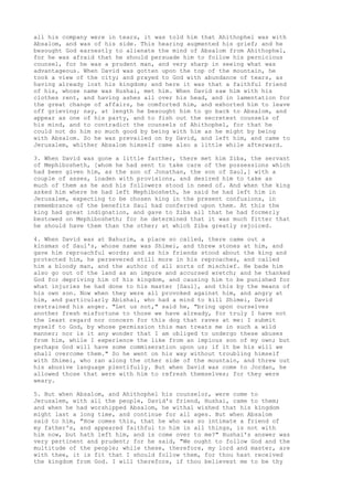 all his company were in tears, it was told him that Ahithophel was with 
Absalom, and was of his side. This hearing augmented his grief; and he 
besought God earnestly to alienate the mind of Absalom from Ahithophel, 
for he was afraid that he should persuade him to follow his pernicious 
counsel, for he was a prudent man, and very sharp in seeing what was 
advantageous. When David was gotten upon the top of the mountain, he 
took a view of the city; and prayed to God with abundance of tears, as 
having already lost his kingdom; and here it was that a faithful friend 
of his, whose name was Hushai, met him. When David saw him with his 
clothes rent, and having ashes all over his head, and in lamentation for 
the great change of affairs, he comforted him, and exhorted him to leave 
off grieving; nay, at length he besought him to go back to Absalom, and 
appear as one of his party, and to fish out the secretest counsels of 
his mind, and to contradict the counsels of Ahithophel, for that he 
could not do him so much good by being with him as he might by being 
with Absalom. So he was prevailed on by David, and left him, and came to 
Jerusalem, whither Absalom himself came also a little while afterward. 
3. When David was gone a little farther, there met him Ziba, the servant 
of Mephibosheth, [whom he had sent to take care of the possessions which 
had been given him, as the son of Jonathan, the son of Saul,] with a 
couple of asses, loaden with provisions, and desired him to take as 
much of them as he and his followers stood in need of. And when the king 
asked him where he had left Mephibosheth, he said he had left him in 
Jerusalem, expecting to be chosen king in the present confusions, in 
remembrance of the benefits Saul had conferred upon them. At this the 
king had great indignation, and gave to Ziba all that he had formerly 
bestowed on Mephibosheth; for he determined that it was much fitter that 
he should have them than the other; at which Ziba greatly rejoiced. 
4. When David was at Bahurim, a place so called, there came out a 
kinsman of Saul's, whose name was Shimei, and threw stones at him, and 
gave him reproachful words; and as his friends stood about the king and 
protected him, he persevered still more in his reproaches, and called 
him a bloody man, and the author of all sorts of mischief. He bade him 
also go out of the land as an impure and accursed wretch; and he thanked 
God for depriving him of his kingdom, and causing him to be punished for 
what injuries he had done to his master [Saul], and this by the means of 
his own son. Now when they were all provoked against him, and angry at 
him, and particularly Abishai, who had a mind to kill Shimei, David 
restrained his anger. "Let us not," said he, "bring upon ourselves 
another fresh misfortune to those we have already, for truly I have not 
the least regard nor concern for this dog that raves at me: I submit 
myself to God, by whose permission this man treats me in such a wild 
manner; nor is it any wonder that I am obliged to undergo these abuses 
from him, while I experience the like from an impious son of my own; but 
perhaps God will have some commiseration upon us; if it be his will we 
shall overcome them." So he went on his way without troubling himself 
with Shimei, who ran along the other side of the mountain, and threw out 
his abusive language plentifully. But when David was come to Jordan, he 
allowed those that were with him to refresh themselves; for they were 
weary. 
5. But when Absalom, and Ahithophel his counselor, were come to 
Jerusalem, with all the people, David's friend, Hushai, came to them; 
and when he had worshipped Absalom, he withal wished that his kingdom 
might last a long time, and continue for all ages. But when Absalom 
said to him, "How comes this, that he who was so intimate a friend of 
my father's, and appeared faithful to him in all things, is not with 
him now, but hath left him, and is come over to me?" Hushai's answer was 
very pertinent and prudent; for he said, "We ought to follow God and the 
multitude of the people; while these, therefore, my lord and master, are 
with thee, it is fit that I should follow them, for thou hast received 
the kingdom from God. I will therefore, if thou believest me to be thy 
 