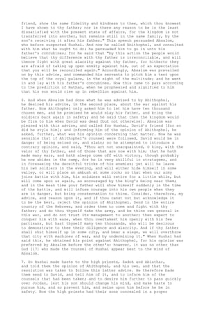 friend, show the same fidelity and kindness to thee, which thou knowest 
I have shown to thy father; nor is there any reason to be in the least 
dissatisfied with the present state of affairs, for the kingdom is not 
transferred into another, but remains still in the same family, by the 
son's receiving it after his father." This speech persuaded Absalom, 
who before suspected Hushai. And now he called Ahithophel, and consulted 
with him what he ought to do: he persuaded him to go in unto his 
father's concubines; for he said that "by this action the people would 
believe that thy difference with thy father is irreconcilable, and will 
thence fight with great alacrity against thy father, for hitherto they 
are afraid of taking up open enmity against him, out of an expectation 
that you will be reconciled again." Accordingly, Absalom was prevailed 
on by this advice, and commanded his servants to pitch him a tent upon 
the top of the royal palace, in the sight of the multitude; and he went 
in and lay with his father's concubines. Now this came to pass according 
to the prediction of Nathan, when he prophesied and signified to him 
that his son would rise up in rebellion against him. 
6. And when Absalom had done what he was advised to by Ahithophel, 
he desired his advice, in the second place, about the war against his 
father. Now Ahithophel only asked him to let him have ten thousand 
chosen men, and he promised he would slay his father, and bring the 
soldiers back again in safety; and he said that then the kingdom would 
be firm to him when David was dead [but not otherwise]. Absalom was 
pleased with this advice, and called for Hushai, David's friend [for so 
did he style him]; and informing him of the opinion of Ahithophel, he 
asked, further, what was his opinion concerning that matter. Now he was 
sensible that if Ahithophel's counsel were followed, David would be in 
danger of being seized on, and slain; so he attempted to introduce a 
contrary opinion, and said, "Thou art not unacquainted, O king, with the 
valor of thy father, and of those that are now with him; that he hath 
made many wars, and hath always come off with victory, though probably 
he now abides in the camp, for he is very skillful in stratagems, and 
in foreseeing the deceitful tricks of his enemies; yet will he leave 
his own soldiers in the evening, and will either hide himself in some 
valley, or will place an ambush at some rock; so that when our army 
joins battle with him, his soldiers will retire for a little while, but 
will come upon us again, as encouraged by the king's being near them; 
and in the mean time your father will show himself suddenly in the time 
of the battle, and will infuse courage into his own people when they 
are in danger, but bring consternation to thine. Consider, therefore, my 
advice, and reason upon it, and if thou canst not but acknowledge it 
to be the best, reject the opinion of Ahithophel. Send to the entire 
country of the Hebrews, and order them to come and fight with thy 
father; and do thou thyself take the army, and be thine own general in 
this war, and do not trust its management to another; then expect to 
conquer him with ease, when thou overtakest him openly with his few 
partisans, but hast thyself many ten thousands, who will be desirous 
to demonstrate to thee their diligence and alacrity. And if thy father 
shall shut himself up in some city, and bear a siege, we will overthrow 
that city with machines of war, and by undermining it." When Hushai had 
said this, he obtained his point against Ahithophel, for his opinion was 
preferred by Absalom before the other's: however, it was no other than 
God [17] who made the counsel of Hushai appear best to the mind of 
Absalom. 
7. So Hushai made haste to the high priests, Zadok and Abiathar, 
and told them the opinion of Ahithophel, and his own, and that the 
resolution was taken to follow this latter advice. He therefore bade 
them send to David, and tell him of it, and to inform him of the 
counsels that had been taken; and to desire him further to pass quickly 
over Jordan, lest his son should change his mind, and make haste to 
pursue him, and so prevent him, and seize upon him before he be in 
safety. Now the high priests had their sons concealed in a proper 
 