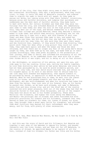 place out of the city, that they might carry news to David of what 
was transacted. Accordingly, they sent a maid-servant, whom they could 
trust, to them, to carry the news of Absalom's counsels, and ordered 
them to signify the same to David with all speed. So they made no 
excuse nor delay, but taking along with them their fathers' injunctions, 
because pious and faithful ministers, and judging that quickness and 
suddenness was the best mark of faithful service, they made haste 
to meet with David. But certain horsemen saw them when they were two 
furlongs from the city, and informed Absalom of them, who immediately 
sent some to take them; but when the sons of the high priest perceived 
this, they went out of the road, and betook themselves to a certain 
village; that village was called Bahurim; there they desired a certain 
woman to hide them, and afford them security. Accordingly she let the 
young men down by a rope into a well, and laid fleeces of wool over 
them; and when those that pursued them came to her, and asked her 
whether she saw them, she did not deny that she had seen them, for that 
they staid with her some time, but she said they then went their ways; 
and she foretold that, however, if they would follow them directly, they 
would catch them; but when after a long pursuit they could not catch 
them, they came back again; and when the woman saw those men were 
returned, and that there was no longer any fear of the young men's being 
caught by them, she drew them up by the rope, and bade them go on their 
journey accordingly, they used great diligence in the prosecution of 
that journey, and came to David, and informed him accurately of all the 
counsels of Absalom. So he commanded those that were with him to pass 
over Jordan while it was night, and not to delay at all on that account. 
8. But Ahithophel, on rejection of his advice, got upon his ass, and 
rode away to his own country, Gilon; and, calling his family together, 
he told them distinctly what advice he had given Absalom; and since he 
had not been persuaded by it, he said he would evidently perish, and 
this in no long time, and that David would overcome him, and return to 
his kingdom again; so he said it was better that he should take his 
own life away with freedom and magnanimity, than expose himself to 
be punished by David, in opposition to whom he had acted entirely for 
Absalom. When he had discoursed thus to them, he went into the inmost 
room of his house, and hanged himself; and thus was the death of 
Ahithophel, who was self-condemned; and when his relations had taken him 
down from the halter, they took care of his funeral. Now, as for David, 
he passed over Jordan, as we have said already, and came to Mahanaim, 
every fine and very strong city; and all the chief men of the country 
received him with great pleasure, both out of the shame they had that he 
should be forced to flee away [from Jerusalem], and out of the respect 
they bare him while he was in his former prosperity. These were 
Barzillai the Gileadite, and Siphar the ruler among the Ammonites, 
and Machir the principal man of Gilead; and these furnished him with 
plentiful provisions for himself and his followers, insomuch that they 
wanted no beds nor blankets for them, nor loaves of bread, nor wine; 
nay, they brought them a great many cattle for slaughter, and afforded 
them what furniture they wanted for their refreshment when they were 
weary, and for food, with plenty of other necessaries. 
CHAPTER 10. How, When Absalom Was Beaten, He Was Caught In A Tree By His 
Hair And Was Slain 
1. And this was the state of David and his followers: but Absalom got 
together a vast army of the Hebrews to oppose his father, and passed 
therewith over the river Jordan, and sat down not far off Mahanaim, in 
the country of Gilead. He appointed Amasa to be captain of all his 
host, instead of Joab his kinsman: his father was Ithra and his mother 
 