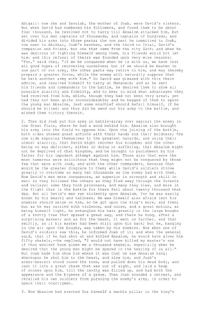 Abigail: now she and Zeruiah, the mother of Joab, were David's sisters. 
But when David had numbered his followers, and found them to be about 
four thousand, he resolved not to tarry till Absalom attacked him, but 
set over his men captains of thousands, and captains of hundreds, and 
divided his army into three parts; the one part he committed to Joab, 
the next to Abishai, Joab's brother, and the third to Ittai, David's 
companion and friend, but one that came from the city Gath; and when he 
was desirous of fighting himself among them, his friends would not let 
him: and this refusal of theirs was founded upon very wise reasons: 
"For," said they, "if we be conquered when he is with us, we have lost 
all good hopes of recovering ourselves; but if we should be beaten in 
one part of our army, the other parts may retire to him, and may thereby 
prepare a greater force, while the enemy will naturally suppose that 
he hath another army with him." So David was pleased with this their 
advice, and resolved himself to tarry at Mahanaim; and as he sent 
his friends and commanders to the battle, he desired them to show all 
possible alacrity and fidelity, and to bear in mind what advantages they 
had received from him, which, though they had not been very great, yet 
had they not been quite inconsiderable; and he begged of them to spare 
the young man Absalom, lest some mischief should befall himself, if he 
should be killed; and thus did he send out his army to the battle, and 
wished them victory therein. 
2. Then did Joab put his army in battle-array over against the enemy in 
the Great Plain, where he had a wood behind him. Absalom also brought 
his army into the field to oppose him. Upon the joining of the battle, 
both sides showed great actions with their hands and their boldness; the 
one side exposing themselves to the greatest hazards, and using their 
utmost alacrity, that David might recover his kingdom; and the other 
being no way deficient, either in doing or suffering, that Absalom might 
not be deprived of that kingdom, and be brought to punishment by his 
father for his impudent attempt against him. Those also that were the 
most numerous were solicitous that they might not be conquered by those 
few that were with Joab, and with the other commanders, because that 
would be the greater disgrace to them; while David's soldiers strove 
greatly to overcome so many ten thousands as the enemy had with them. 
Now David's men were conquerors, as superior in strength and skill in 
war; so they followed the others as they fled away through the forests 
and valleys; some they took prisoners, and many they slew, and more in 
the flight than in the battle for there fell about twenty thousand that 
day. But all David's men ran violently upon Absalom, for he was easily 
known by his beauty and tallness. He was himself also afraid lest his 
enemies should seize on him, so he got upon the king's mule, and fled; 
but as he was carried with violence, and noise, and a great motion, as 
being himself light, he entangled his hair greatly in the large boughs 
of a knotty tree that spread a great way, and there he hung, after a 
surprising manner; and as for the beast, it went on farther, and that 
swiftly, as if his master had been still upon his back; but he, hanging 
in the air upon the boughs, was taken by his enemies. Now when one of 
David's soldiers saw this, he informed Joab of it; and when the general 
said, that if he had shot at and killed Absalom, he would have given him 
fifty shekels,--he replied, "I would not have killed my master's son 
if thou wouldst have given me a thousand shekels, especially when he 
desired that the young man might be spared in the hearing of us all." 
But Joab bade him show him where it was that he saw Absalom hang; 
whereupon he shot him to the heart, and slew him, and Joab's 
armor-bearers stood round the tree, and pulled down his dead body, and 
cast it into a great chasm that was out of sight, and laid a heap 
of stones upon him, till the cavity was filled up, and had both the 
appearance and the bigness of a grave. Then Joab sounded a retreat, and 
recalled his own soldiers from pursuing the enemy's army, in order to 
spare their countrymen. 
3. Now Absalom had erected for himself a marble pillar in the king's 
 