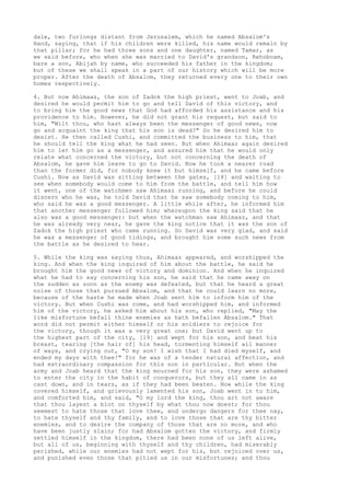 dale, two furlongs distant from Jerusalem, which he named Absalom's 
Hand, saying, that if his children were killed, his name would remain by 
that pillar; for he had three sons and one daughter, named Tamar, as 
we said before, who when she was married to David's grandson, Rehoboam, 
bare a son, Abijah by name, who succeeded his father in the kingdom; 
but of these we shall speak in a part of our history which will be more 
proper. After the death of Absalom, they returned every one to their own 
homes respectively. 
4. But now Ahimaaz, the son of Zadok the high priest, went to Joab, and 
desired he would permit him to go and tell David of this victory, and 
to bring him the good news that God had afforded his assistance and his 
providence to him. However, he did not grant his request, but said to 
him, "Wilt thou, who hast always been the messenger of good news, now 
go and acquaint the king that his son is dead?" So he desired him to 
desist. He then called Cushi, and committed the business to him, that 
he should tell the king what he had seen. But when Ahimaaz again desired 
him to let him go as a messenger, and assured him that he would only 
relate what concerned the victory, but not concerning the death of 
Absalom, he gave him leave to go to David. Now he took a nearer road 
than the former did, for nobody knew it but himself, and he came before 
Cushi. Now as David was sitting between the gates, [18] and waiting to 
see when somebody would come to him from the battle, and tell him how 
it went, one of the watchmen saw Ahimaaz running, and before he could 
discern who he was, he told David that he saw somebody coming to him, 
who said he was a good messenger. A little while after, he informed him 
that another messenger followed him; whereupon the king said that he 
also was a good messenger: but when the watchman saw Ahimaaz, and that 
he was already very near, he gave the king notice that it was the son of 
Zadok the high priest who came running. So David was very glad, and said 
he was a messenger of good tidings, and brought him some such news from 
the battle as he desired to hear. 
5. While the king was saying thus, Ahimaaz appeared, and worshipped the 
king. And when the king inquired of him about the battle, he said he 
brought him the good news of victory and dominion. And when he inquired 
what he had to say concerning his son, he said that he came away on 
the sudden as soon as the enemy was defeated, but that he heard a great 
noise of those that pursued Absalom, and that he could learn no more, 
because of the haste he made when Joab sent him to inform him of the 
victory. But when Cushi was come, and had worshipped him, and informed 
him of the victory, he asked him about his son, who replied, "May the 
like misfortune befall thine enemies as hath befallen Absalom." That 
word did not permit either himself or his soldiers to rejoice for 
the victory, though it was a very great one; but David went up to 
the highest part of the city, [19] and wept for his son, and beat his 
breast, tearing [the hair of] his head, tormenting himself all manner 
of ways, and crying out, "O my son! I wish that I had died myself, and 
ended my days with thee!" for he was of a tender natural affection, and 
had extraordinary compassion for this son in particular. But when the 
army and Joab heard that the king mourned for his son, they were ashamed 
to enter the city in the habit of conquerors, but they all came in as 
cast down, and in tears, as if they had been beaten. Now while the king 
covered himself, and grievously lamented his son, Joab went in to him, 
and comforted him, and said, "O my lord the king, thou art not aware 
that thou layest a blot on thyself by what thou now doest; for thou 
seemest to hate those that love thee, and undergo dangers for thee nay, 
to hate thyself and thy family, and to love those that are thy bitter 
enemies, and to desire the company of those that are no more, and who 
have been justly slain; for had Absalom gotten the victory, and firmly 
settled himself in the kingdom, there had been none of us left alive, 
but all of us, beginning with thyself and thy children, had miserably 
perished, while our enemies had not wept for his, but rejoiced over us, 
and punished even those that pitied us in our misfortunes; and thou 
 
