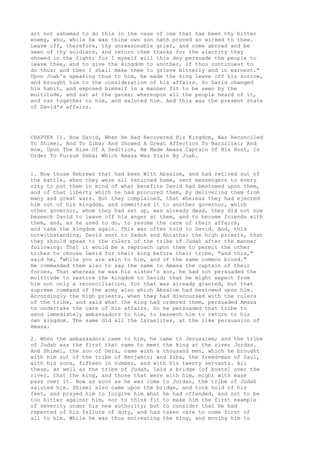 art not ashamed to do this in the case of one that has been thy bitter 
enemy, who, while he was thine own son hath proved so wicked to thee. 
Leave off, therefore, thy unreasonable grief, and come abroad and be 
seen of thy soldiers, and return them thanks for the alacrity they 
showed in the fight; for I myself will this day persuade the people to 
leave thee, and to give the kingdom to another, if thou continuest to 
do thus; and then I shall make thee to grieve bitterly and in earnest." 
Upon Joab's speaking thus to him, he made the king leave off his sorrow, 
and brought him to the consideration of his affairs. So David changed 
his habit, and exposed himself in a manner fit to be seen by the 
multitude, and sat at the gates; whereupon all the people heard of it, 
and ran together to him, and saluted him. And this was the present state 
of David's affairs. 
CHAPTER 11. How David, When He Had Recovered His Kingdom, Was Reconciled 
To Shimei, And To Ziba; And Showed A Great Affection To Barzillai; And 
How, Upon The Rise Of A Sedition, He Made Amasa Captain Of His Host, In 
Order To Pursue Seba; Which Amasa Was Slain By Joab. 
1. Now those Hebrews that had been With Absalom, and had retired out of 
the battle, when they were all returned home, sent messengers to every 
city to put them in mind of what benefits David had bestowed upon them, 
and of that liberty which he had procured them, by delivering them from 
many and great wars. But they complained, that whereas they had ejected 
him out of his kingdom, and committed it to another governor, which 
other governor, whom they had set up, was already dead, they did not now 
beseech David to leave off his anger at them, and to become friends with 
them, and, as he used to do, to resume the care of their affairs, 
and take the kingdom again. This was often told to David. And, this 
notwithstanding, David sent to Zadok and Abiathar the high priests, that 
they should speak to the rulers of the tribe of Judah after the manner 
following: That it would be a reproach upon them to permit the other 
tribes to choose David for their king before their tribe, "and this," 
said he, "while you are akin to him, and of the same common blood." 
He commanded them also to say the same to Amasa the captain of their 
forces, That whereas he was his sister's son, he had not persuaded the 
multitude to restore the kingdom to David; that he might expect from 
him not only a reconciliation, for that was already granted, but that 
supreme command of the army also which Absalom had bestowed upon him. 
Accordingly the high priests, when they had discoursed with the rulers 
of the tribe, and said what the king had ordered them, persuaded Amasa 
to undertake the care of his affairs. So he persuaded that tribe to 
send immediately ambassadors to him, to beseech him to return to his 
own kingdom. The same did all the Israelites, at the like persuasion of 
Amasa. 
2. When the ambassadors came to him, he came to Jerusalem; and the tribe 
of Judah was the first that came to meet the king at the river Jordan. 
And Shimei, the son of Gera, came with a thousand men, which he brought 
with him out of the tribe of Benjamin; and Ziba, the freed-man of Saul, 
with his sons, fifteen in number, and with his twenty servants. All 
these, as well as the tribe of Judah, laid a bridge [of boats] over the 
river, that the king, and those that were with him, might with ease 
pass over it. Now as soon as he was come to Jordan, the tribe of Judah 
saluted him. Shimei also came upon the bridge, and took hold of his 
feet, and prayed him to forgive him what he had offended, and not to be 
too bitter against him, nor to think fit to make him the first example 
of severity under his new authority; but to consider that he had 
repented of his failure of duty, and had taken care to come first of 
all to him. While he was thus entreating the king, and moving him to 
 