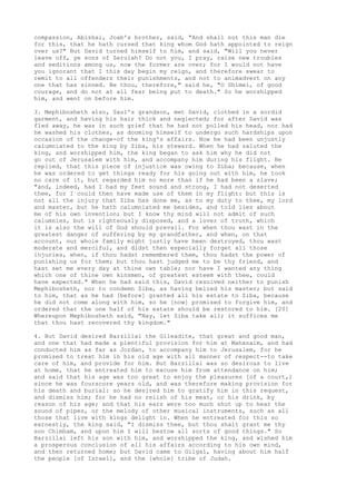 compassion, Abishai, Joab's brother, said, "And shall not this man die 
for this, that he hath cursed that king whom God hath appointed to reign 
over us?" But David turned himself to him, and said, "Will you never 
leave off, ye sons of Zeruiah? Do not you, I pray, raise new troubles 
and seditions among us, now the former are over; for I would not have 
you ignorant that I this day begin my reign, and therefore swear to 
remit to all offenders their punishments, and not to animadvert on any 
one that has sinned. Be thou, therefore," said he, "O Shimei, of good 
courage, and do not at all fear being put to death." So he worshipped 
him, and went on before him. 
3. Mephibosheth also, Saul's grandson, met David, clothed in a sordid 
garment, and having his hair thick and neglected; for after David was 
fled away, he was in such grief that he had not polled his head, nor had 
he washed his clothes, as dooming himself to undergo such hardships upon 
occasion of the change-of the king's affairs. Now he had been unjustly 
calumniated to the king by Ziba, his steward. When he had saluted the 
king, and worshipped him, the king began to ask him why he did not 
go out of Jerusalem with him, and accompany him during his flight. He 
replied, that this piece of injustice was owing to Ziba; because, when 
he was ordered to get things ready for his going out with him, he took 
no care of it, but regarded him no more than if he had been a slave; 
"and, indeed, had I had my feet sound and strong, I had not deserted 
thee, for I could then have made use of them in my flight: but this is 
not all the injury that Ziba has done me, as to my duty to thee, my lord 
and master, but he hath calumniated me besides, and told lies about 
me of his own invention; but I know thy mind will not admit of such 
calumnies, but is righteously disposed, and a lover of truth, which 
it is also the will of God should prevail. For when thou wast in the 
greatest danger of suffering by my grandfather, and when, on that 
account, our whole family might justly have been destroyed, thou wast 
moderate and merciful, and didst then especially forget all those 
injuries, when, if thou hadst remembered them, thou hadst the power of 
punishing us for them; but thou hast judged me to be thy friend, and 
hast set me every day at thine own table; nor have I wanted any thing 
which one of thine own kinsmen, of greatest esteem with thee, could 
have expected." When he had said this, David resolved neither to punish 
Mephibosheth, nor to condemn Ziba, as having belied his master; but said 
to him, that as he had [before] granted all his estate to Ziba, because 
he did not come along with him, so he [now] promised to forgive him, and 
ordered that the one half of his estate should be restored to him. [20] 
Whereupon Mephibosheth said, "Nay, let Ziba take all; it suffices me 
that thou hast recovered thy kingdom." 
4. But David desired Barzillai the Gileadite, that great and good man, 
and one that had made a plentiful provision for him at Mahanaim, and had 
conducted him as far as Jordan, to accompany him to Jerusalem, for he 
promised to treat him in his old age with all manner of respect--to take 
care of him, and provide for him. But Barzillai was so desirous to live 
at home, that he entreated him to excuse him from attendance on him; 
and said that his age was too great to enjoy the pleasures [of a court,] 
since he was fourscore years old, and was therefore making provision for 
his death and burial: so he desired him to gratify him in this request, 
and dismiss him; for he had no relish of his meat, or his drink, by 
reason of his age; and that his ears were too much shut up to hear the 
sound of pipes, or the melody of other musical instruments, such as all 
those that live with kings delight in. When he entreated for this so 
earnestly, the king said, "I dismiss thee, but thou shalt grant me thy 
son Chimham, and upon him I will bestow all sorts of good things." So 
Barzillai left his son with him, and worshipped the king, and wished him 
a prosperous conclusion of all his affairs according to his own mind, 
and then returned home; but David came to Gilgal, having about him half 
the people [of Israel], and the [whole] tribe of Judah. 
 
