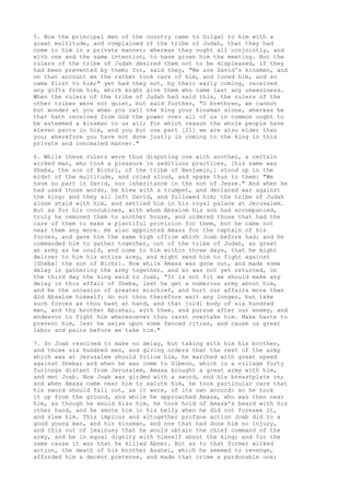 5. Now the principal men of the country came to Gilgal to him with a 
great multitude, and complained of the tribe of Judah, that they had 
come to him in a private manner; whereas they ought all conjointly, and 
with one and the same intention, to have given him the meeting. But the 
rulers of the tribe of Judah desired them not to be displeased, if they 
had been prevented by them; for, said they, "We are David's kinsmen, and 
on that account we the rather took care of him, and loved him, and so 
came first to him;" yet had they not, by their early coming, received 
any gifts from him, which might give them who came last any uneasiness. 
When the rulers of the tribe of Judah had said this, the rulers of the 
other tribes were not quiet, but said further, "O brethren, we cannot 
but wonder at you when you call the king your kinsman alone, whereas he 
that hath received from God the power over all of us in common ought to 
be esteemed a kinsman to us all; for which reason the whole people have 
eleven parts in him, and you but one part [21] we are also elder than 
you; wherefore you have not done justly in coming to the king in this 
private and concealed manner." 
6. While these rulers were thus disputing one with another, a certain 
wicked man, who took a pleasure in seditious practices, [his name was 
Sheba, the son of Bichri, of the tribe of Benjamin,] stood up in the 
midst of the multitude, and cried aloud, and spake thus to them: "We 
have no part in David, nor inheritance in the son of Jesse." And when he 
had used those words, he blew with a trumpet, and declared war against 
the king; and they all left David, and followed him; the tribe of Judah 
alone staid with him, and settled him in his royal palace at Jerusalem. 
But as for his concubines, with whom Absalom his son had accompanied, 
truly he removed them to another house, and ordered those that had the 
care of them to make a plentiful provision for them, but he came not 
near them any more. He also appointed Amass for the captain of his 
forces, and gave him the same high office which Joab before had; and he 
commanded him to gather together, out of the tribe of Judah, as great 
an army as he could, and come to him within three days, that he might 
deliver to him his entire army, and might send him to fight against 
[Sheba] the son of Bichri. Now while Amass was gone out, and made some 
delay in gathering the army together, and so was not yet returned, on 
the third day the king said to Joab, "It is not fit we should make any 
delay in this affair of Sheba, lest he get a numerous army about him, 
and be the occasion of greater mischief, and hurt our affairs more than 
did Absalom himself; do not thou therefore wait any longer, but take 
such forces as thou hast at hand, and that [old] body of six hundred 
men, and thy brother Abishai, with thee, and pursue after our enemy, and 
endeavor to fight him wheresoever thou canst overtake him. Make haste to 
prevent him, lest he seize upon some fenced cities, and cause us great 
labor and pains before we take him." 
7. So Joab resolved to make no delay, but taking with him his brother, 
and those six hundred men, and giving orders that the rest of the army 
which was at Jerusalem should follow him, he marched with great speed 
against Sheba; and when he was come to Gibeon, which is a village forty 
furlongs distant from Jerusalem, Amasa brought a great army with him, 
and met Joab. Now Joab was girded with a sword, and his breastplate on; 
and when Amasa came near him to salute him, he took particular care that 
his sword should fall out, as it were, of its own accord: so he took 
it up from the ground, and while he approached Amasa, who was then near 
him, as though he would kiss him, he took hold of Amasa's beard with his 
other hand, and he smote him in his belly when he did not foresee it, 
and slew him. This impious and altogether profane action Joab did to a 
good young man, and his kinsman, and one that had done him no injury, 
and this out of jealousy that he would obtain the chief command of the 
army, and be in equal dignity with himself about the king; and for the 
same cause it was that he killed Abner. But as to that former wicked 
action, the death of his brother Asahel, which he seemed to revenge, 
afforded him a decent pretense, and made that crime a pardonable one; 
 