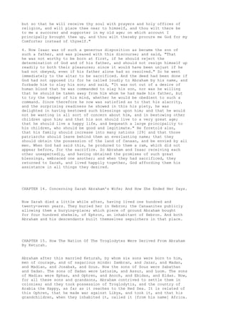 but so that he will receive thy soul with prayers and holy offices of 
religion, and will place thee near to himself, and thou wilt there be 
to me a succorer and supporter in my old age; on which account I 
principally brought thee up, and thou wilt thereby procure me God for my 
Comforter instead of thyself." 
4. Now Isaac was of such a generous disposition as became the son of 
such a father, and was pleased with this discourse; and said, "That 
he was not worthy to be born at first, if he should reject the 
determination of God and of his father, and should not resign himself up 
readily to both their pleasures; since it would have been unjust if he 
had not obeyed, even if his father alone had so resolved." So he went 
immediately to the altar to be sacrificed. And the deed had been done if 
God had not opposed it; for he called loudly to Abraham by his name, and 
forbade him to slay his son; and said, "It was not out of a desire of 
human blood that he was commanded to slay his son, nor was he willing 
that he should be taken away from him whom he had made his father, but 
to try the temper of his mind, whether he would be obedient to such a 
command. Since therefore he now was satisfied as to that his alacrity, 
and the surprising readiness he showed in this his piety, he was 
delighted in having bestowed such blessings upon him; and that he would 
not be wanting in all sort of concern about him, and in bestowing other 
children upon him; and that his son should live to a very great age; 
that he should live a happy life, and bequeath a large principality to 
his children, who should be good and legitimate." He foretold also, 
that his family should increase into many nations [29] and that those 
patriarchs should leave behind them an everlasting name; that they 
should obtain the possession of the land of Canaan, and be envied by all 
men. When God had said this, he produced to them a ram, which did not 
appear before, for the sacrifice. So Abraham and Isaac receiving each 
other unexpectedly, and having obtained the promises of such great 
blessings, embraced one another; and when they had sacrificed, they 
returned to Sarah, and lived happily together, God affording them his 
assistance in all things they desired. 
CHAPTER 14. Concerning Sarah Abraham's Wife; And How She Ended Her Days. 
Now Sarah died a little while after, having lived one hundred and 
twenty-seven years. They buried her in Hebron; the Canaanites publicly 
allowing them a burying-place; which piece of ground Abraham bought 
for four hundred shekels, of Ephron, an inhabitant of Hebron. And both 
Abraham and his descendants built themselves sepulchers in that place. 
CHAPTER 15. How The Nation Of The Troglodytes Were Derived From Abraham 
By Keturah. 
Abraham after this married Keturah, by whom six sons were born to him, 
men of courage, and of sagacious minds: Zambran, and Jazar, and Madan, 
and Madian, and Josabak, and Sous. Now the sons of Sous were Sabathan 
and Dadan. The sons of Dadan were Latusim, and Assur, and Luom. The sons 
of Madiau were Ephas, and Ophren, and Anoch, and Ebidas, and Eldas. Now, 
for all these sons and grandsons, Abraham contrived to settle them in 
colonies; and they took possession of Troglodytis, and the country of 
Arabia the Happy, as far as it reaches to the Red Sea. It is related of 
this Ophren, that he made war against Libya, and took it, and that his 
grandchildren, when they inhabited it, called it [from his name] Africa. 
 