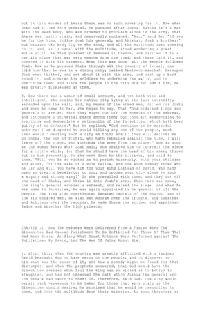but in this murder of Amasa there was no such covering for it. Now when 
Joab had killed this general, he pursued after Sheba, having left a man 
with the dead body, who was ordered to proclaim aloud to the army, that 
Amasa was justly slain, and deservedly punished. "But," said he, "if you 
be for the king, follow Joab his general, and Abishai, Joab's brother:" 
but because the body lay on the road, and all the multitude came running 
to it, and, as is usual with the multitude, stood wondering a great 
while at it, he that guarded it removed it thence, and carried it to a 
certain place that was very remote from the road, and there laid it, and 
covered it with his garment. When this was done, all the people followed 
Joab. Now as he pursued Sheba through all the country of Israel, one 
told him that he was in a strong city, called Abelbeth-maachah. Hereupon 
Joab went thither, and set about it with his army, and cast up a bank 
round it, and ordered his soldiers to undermine the walls, and to 
overthrow them; and since the people in the city did not admit him, he 
was greatly displeased at them. 
8. Now there was a woman of small account, and yet both wise and 
intelligent, who seeing her native city lying at the last extremity, 
ascended upon the wall, and, by means of the armed men, called for Joab; 
and when he came to her, she began to say, That "God ordained kings and 
generals of armies, that they might cut off the enemies of the Hebrews, 
and introduce a universal peace among them; but thou art endeavoring to 
overthrow and depopulate a metropolis of the Israelites, which hath been 
guilty of no offense." But he replied, "God continue to be merciful 
unto me: I am disposed to avoid killing any one of the people, much 
less would I destroy such a city as this; and if they will deliver me 
up Sheba, the son of Bichri, who hath rebelled against the king, I will 
leave off the siege, and withdraw the army from the place." Now as soon 
as the woman heard what Joab said, she desired him to intermit the siege 
for a little while, for that he should have the head of his enemy thrown 
out to him presently. So she went down to the citizens, and said to 
them, "Will you be so wicked as to perish miserably, with your children 
and wives, for the sake of a vile fellow, and one whom nobody knows who 
he is? And will you have him for your king instead of David, who hath 
been so great a benefactor to you, and oppose your city alone to such 
a mighty and strong army?" So she prevailed with them, and they cut off 
the head of Sheba, and threw it into Joab's army. When this was done, 
the king's general sounded a retreat, and raised the siege. And when he 
was come to Jerusalem, he was again appointed to be general of all the 
people. The king also constituted Benaiah captain of the guards, and of 
the six hundred men. He also set Adoram over the tribute, and Sabathes 
and Achilaus over the records. He made Sheva the scribe, and appointed 
Zadok and Abiathar the high priests. 
CHAPTER 12. How The Hebrews Were Delivered From A Famine When The 
Gibeonites Had Caused Punishment To Be Inflicted For Those Of Them That 
Had Been Slain: As Also, What Great Actions Were Performed Against The 
Philistines By David, And The Men Of Valor About Him. 
1. After this, when the country was greatly afflicted with a famine, 
David besought God to have mercy on the people, and to discover to 
him what was the cause of it, and how a remedy might be found for that 
distemper. And when the prophets answered, that God would have the 
Gibeonites avenged whom Saul the king was so wicked as to betray to 
slaughter, and had not observed the oath which Joshua the general and 
the senate had sworn to them: If, therefore, said God, the king would 
permit such vengeance to be taken for those that were slain as the 
Gibeonites should desire, he promised that he would be reconciled to 
them, and free the multitude from their miseries. As soon therefore as 
 