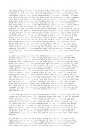 the king understood that this it was which God sought, he sent for the 
Gibeonites, and asked them what it was they should have; and when they 
desired to have seven sons of Saul delivered to them to be punished, he 
delivered them up, but spared Mephibosheth the son of Jonathan. So when 
the Gibeonites had received the men, they punished them as they pleased; 
upon which God began to send rain, and to recover the earth to bring 
forth its fruits as usual, and to free it from the foregoing drought, so 
that the country of the Hebrews flourished again. A little afterward 
the king made war against the Philistines; and when he had joined battle 
with them, and put them to flight, he was left alone, as he was in 
pursuit of them; and when he was quite tired down, he was seen by one of 
the enemy, his name was Achmon, the son of Araph, he was one of the sons 
of the giants. He had a spear, the handle of which weighed three hundred 
shekels, and a breastplate of chain-work, and a sword. He turned back, 
and ran violently to slay [David] their enemy's king, for he was quite 
tired out with labor; but Abishai, Joab's brother, appeared on the 
sudden, and protected the king with his shield, as he lay down, and slew 
the enemy. Now the multitude were very uneasy at these dangers of the 
king, and that he was very near to be slain; and the rulers made him 
swear that he would no more go out with them to battle, lest he should 
come to some great misfortune by his courage and boldness, and thereby 
deprive the people of the benefits they now enjoyed by his means, and 
of those that they might hereafter enjoy by his living a long time among 
them. 
2. When the king heard that the Philistines were gathered together 
at the city Gazara, he sent an army against them, when Sibbechai the 
Hittite, one of David's most courageous men, behaved himself so as to 
deserve great commendation, for he slew many of those that bragged they 
were the posterity of the giants, and vaunted themselves highly on that 
account, and thereby was the occasion of victory to the Hebrews. After 
which defeat, the Philistines made war again; and when David had sent an 
army against them, Nephan his kinsman fought in a single combat with 
the stoutest of all the Philistines, and slew him, and put the rest to 
flight. Many of them also were slain in the fight. Now a little while 
after this, the Philistines pitched their camp at a city which lay not 
far off the bounds of the country of the Hebrews. They had a man who was 
six cubits tall, and had on each of his feet and hands one more toe and 
finger than men naturally have. Now the person who was sent against them 
by David out of his army was Jonathan, the son of Shimea, who fought 
this man in a single combat, and slew him; and as he was the person 
who gave the turn to the battle, he gained the greatest reputation for 
courage therein. This man also vaunted himself to be of the sons of the 
giants. But after this fight the Philistines made war no more against 
the Israelites. 
3. And now David being freed from wars and dangers, and enjoying for the 
future a profound peace, [22] composed songs and hymns to God of several 
sorts of metre; some of those which he made were trimeters, and some 
were pentameters. He also made instruments of music, and taught the 
Levites to sing hymns to God, both on that called the sabbath day, and 
on other festivals. Now the construction of the instruments was thus: 
The viol was an instrument of ten strings, it was played upon with a 
bow; the psaltery had twelve musical notes, and was played upon by the 
fingers; the cymbals were broad and large instruments, and were made 
of brass. And so much shall suffice to be spoken by us about these 
instruments, that the readers may not be wholly unacquainted with their 
nature. 
4. Now all the men that were about David were men of courage. Those 
that were most illustrious and famous of them for their actions were 
thirty-eight; of five of whom I will only relate the performances, for 
these will suffice to make manifest the virtues of the others also; 
for these were powerful enough to subdue countries, and conquer 
 
