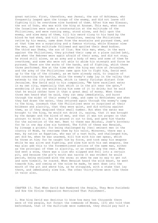great nations. First, therefore, was Jessai, the son of Achimaas, who 
frequently leaped upon the troops of the enemy, and did not leave off 
fighting till he overthrew nine hundred of them. After him was Eleazar, 
the son of Dodo, who was with the king at Arasam. This man, when once 
the Israelites were under a consternation at the multitude of the 
Philistines, and were running away, stood alone, and fell upon the 
enemy, and slew many of them, till his sword clung to his hand by the 
blood he had shed, and till the Israelites, seeing the Philistines 
retire by his means, came down from the mountains and pursued them, and 
at that time won a surprising and a famous victory, while Eleazar slew 
the men, and the multitude followed and spoiled their dead bodies. 
The third was Sheba, the son of Ilus. Now this man, when, in the wars 
against the Philistines, they pitched their camp at a place called Lehi, 
and when the Hebrews were again afraid of their army, and did not stay, 
he stood still alone, as an army and a body of men; and some of them he 
overthrew, and some who were not able to abide his strength and force he 
pursued. These are the works of the hands, and of fighting, which these 
three performed. Now at the time when the king was once at Jerusalem, 
and the army of the Philistines came upon him to fight him, David went 
up to the top of the citadel, as we have already said, to inquire of 
God concerning the battle, while the enemy's camp lay in the valley that 
extends to the city Bethlehem, which is twenty furlongs distant from 
Jerusalem. Now David said to his companions, "We have excellent water 
in my own city, especially that which is in the pit near the gate," 
wondering if any one would bring him some of it to drink; but he said 
that he would rather have it than a great deal of money. When these 
three men heard what he said, they ran away immediately, and burst 
through the midst of their enemy's camp, and came to Bethlehem; and when 
they had drawn the water, they returned again through the enemy's camp 
to the king, insomuch that the Philistines were so surprised at their 
boldness and alacrity, that they were quiet, and did nothing against 
them, as if they despised their small number. But when the water was 
brought to the king, he would not drink it, saying, that it was brought 
by the danger and the blood of men, and that it was not proper on that 
account to drink it. But he poured it out to God, and gave him thanks 
for the salvation of the men. Next to these was Abishai, Joab's brother; 
for he in one day slew six hundred. The fifth of these was Benaiah, 
by lineage a priest; for being challenged by [two] eminent men in the 
country of Moab, he overcame them by his valor, Moreover, there was a 
man, by nation an Egyptian, who was of a vast bulk, and challenged him, 
yet did he, when he was unarmed, kill him with his own spear, which 
he threw at him; for he caught him by force, and took away his weapons 
while he was alive and fighting, and slew him with his own weapons. One 
may also add this to the forementioned actions of the same man, either 
as the principal of them in alacrity, or as resembling the rest. When 
God sent a snow, there was a lion who slipped and fell into a certain 
pit, and because the pit's mouth was narrow it was evident he would 
perish, being enclosed with the snow; so when he saw no way to get out 
and save himself, he roared. When Benaiah heard the wild beast, he went 
towards him, and coming at the noise he made, he went down into the 
mouth of the pit and smote him, as he struggled, with a stake that lay 
there, and immediately slew him. The other thirty-three were like these 
in valor also. 
CHAPTER 13. That When David Had Numbered the People, They Were Punished; 
and How the Divine Compassion Restrained That Punishment. 
1. Now king David was desirous to know how many ten thousands there 
were of the people, but forgot the commands of Moses, [23] who told them 
beforehand, that if the multitude were numbered, they should pay half a 
 