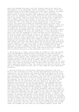 peace and freedom from wars, and from internal seditions, which are 
the greatest of all blessings. Since, therefore," says he, "thou wast 
ordained king by God himself before thou wast born, endeavor to render 
thyself worthy of this his providence, as in other instances, so 
particularly in being religious, and righteous, and courageous. Keep 
thou also his commands and his laws, which he hath given us by Moses, 
and do not permit others to break them. Be zealous also to dedicate to 
God a temple, which he hath chosen to be built under thy reign; nor 
be thou aftrighted by the vastness of the work, nor set about it 
timorously, for I will make all things ready before I die: and take 
notice, that there are already ten thousand talents of gold, and a 
hundred thousand talents of silver [25] collected together. I have also 
laid together brass and iron without number, and an immense quantity 
of timber and of stones. Moreover, thou hast many ten thousand 
stone-cutters and carpenters; and if thou shalt want any thing further, 
do thou add somewhat of thine own. Wherefore, if thou performest this 
work, thou wilt be acceptable to God, and have him for thy patron." 
David also further exhorted the rulers of the people to assist his son 
in this building, and to attend to the Divine service, when they should 
be free from all their misfortunes, for that they by this means should 
enjoy, instead of them, peace and a happy settlement, with which 
blessings God rewards such men as are religious and righteous. He also 
gave orders, that when the temple should be once built, they should put 
the ark therein, with the holy vessels; and he assured them that they 
ought to have had a temple long ago, if their fathers had not been 
negligent of God's commands, who had given it in charge, that when they 
had got the possession of this land, they should build him a temple. 
Thus did David discourse to the governors, and to his son. 
3. David was now in years, and his body, by length of time, was become 
cold, and benumbed, insomuch that he could get no heat by covering 
himself with many clothes; and when the physicians came together, they 
agreed to this advice, that a beautiful virgin, chosen out of the whole 
country, should sleep by the king's side, and that this damsel would 
communicate heat to him, and be a remedy against his numbness. Now 
there was found in the city one woman, of a superior beauty to all other 
women, [her name was Abishag,] who, sleeping with the king, did no more 
than communicate warmth to him, for he was so old that he could not know 
her as a husband knows his wife. But of this woman we shall speak more 
presently. 
4. Now the fourth son of David was a beautiful young man, and tall, 
born to him of Haggith his wife. He was named Adonijah, and was in his 
disposition like to Absalom; and exalted himself as hoping to be king, 
and told his friends that he ought to take the government upon him. He 
also prepared many chariots and horses, and fifty men to run before him. 
When his father saw this, he did not reprove him, nor restrain him from 
his purpose, nor did he go so far as to ask wherefore he did so. Now 
Adonijah had for his assistants Joab the captain of the army, and 
Abiathar the high priest; and the only persons that opposed him were 
Zadok the high priest, and the prophet Nathan, and Benaiah, who was 
captain of the guards, and Shimei, David's friend, with all the other 
most mighty men. Now Adonijah had prepared a supper out of the city, 
near the fountain that was in the king's paradise, and had invited all 
his brethren except Solomon, and had taken with him Joab the captain of 
the army, and: Abiathar, and the rulers of the tribe of Judah, but had 
not invited to this feast either Zadok the high priest, or Nathan the 
prophet, or Benaiah the captain of the guards, nor any of those of the 
contrary party. This matter was told by Nathan the prophet to Bathsheba, 
Solomon's mother, that Adonijah was king, and that David knew nothing of 
it; and he advised her to save herself and her son Solomon, and to go by 
herself to David, and say to him, that he had indeed sworn that Solomon 
should reign after him, but that in the mean time Adonijah had already 
taken the kingdom. He said that he, the prophet himself, would come 
 