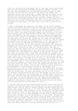 after her, and when she had spoken thus to the king, would confirm what 
she had said. Accordingly Bathsheba agreed with Nathan, and went in to 
the king and worshipped him, and when she had desired leave to speak 
with him, she told him all things in the manner that Nathan had 
suggested to her; and related what a supper Adonijah had made, and who 
they were whom he had invited; Abiathar the and Joab the general, and 
David's sons, excepting Solomon and his intimate friends. She also 
said that all the people had their eyes upon him, to know whom he would 
choose for their king. She desired him also to consider how, after 
his departure, Adonijah, if he were king, would slay her and her son 
Solomon. 
5. Now, as Bathsheba was speaking, the keeper of the king's chambers 
told him that Nathan desired to see him. And when the king had commanded 
that he should be admitted, he came in, and asked him whether he had 
ordained Adonijah to be king, and delivered the government to him, or 
not; for that he had made a splendid supper, and invited all his sons, 
except Solomon; as also that he had invited Joab, the captain of his 
host, [and Abiathar the high priest,] who are feasting with applauses, 
and many joyful sounds of instruments, and wish that his kingdom may 
last for ever; but he hath not invited me, nor Zadok the high priest, 
nor Benaiah the captain of the guards; and it is but fit that all should 
know whether this be done by thy approbation or not. When Nathan had 
said thus, the king commanded that they should call Bathsheba to 
him, for she had gone out of the room when the prophet came. And when 
Bathsheba was come, David said, "I swear by Almighty God, that thy son 
Solomon shall certainly he king, as I formerly swore; and that he 
shall sit upon my throne, and that this very day also." So Bathsheba 
worshipped him, and wished him a long life; and the king sent for Zadok 
the high priest, and Benaiah the captain of the guards; and when they 
were come, he ordered them to take with them Nathan the prophet, and 
all the armed men about the palace, and to set his son Solomon upon the 
king's mule, and to carry him out of the city to the fountain called 
Gihon, and to anoint him there with the holy oil, and to make him king. 
This he charged Zadok the high priest, and Nathan the prophet, to do, 
and commanded them to follow Solomon through the midst of the city, and 
to sound the trumpets, and wish aloud that Solomon the king may sit upon 
the royal throne for ever, that so all the people may know that he is 
ordained king by his father. He also gave Solomon a charge concerning 
his government, to rule the whole nation of the Hebrews, and 
particularly the tribe of Judah, religiously and righteously. And when 
Benaiah had prayed to God to be favorable to Solomon, without any delay 
they set Solomon upon the mule, and brought him out of the city to 
the fountain, and anointed him with oil, and brought him into the city 
again, with acclamations and wishes that his kingdom might continue a 
long time: and when they had introduced him into the king's house, they 
set him upon the throne; whereupon all the people betook themselves 
to make merry, and to celebrate a festival, dancing and delighting 
themselves with musical pipes, till both the earth and the air echoed 
with the multitude of the instruments of music. 
6. Now when Adonijah and his guests perceived this noise, they were in 
disorder; and Joab the captain of the host said he was not pleased with 
these echoes, and the sound of these trumpets. And when supper was set 
before them, nobody tasted of it, but they were all very thoughtful what 
would be the matter. Then Jonathan, the son of Abiathar the high priest, 
came running to them; and when Adonijah saw the young man gladly, and 
said to him that he was a good messenger, he declared to them the whole 
matter about Solomon, and the determination of king David: hereupon both 
Adonijah and all the guests rose hastily from the feast, and every one 
fled to their own homes. Adonijah also, as afraid of the king for what 
he had done, became a supplicant to God, and took hold of the horns of 
the altar, which were prominent. It was also told Solomon that he had so 
done; and that he desired to receive assurances from him that he 
 
