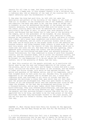 therein for all time to come. And these promises O son, will be firm, 
and come to a happy end, if thou showest thyself to be a religious and 
a righteous man, and an observer of the laws of thy country; but if not, 
expect adversity upon thy disobedience to them." 
9. Now when the king had said this, he left off; but gave the 
description and pattern of the building of the temple in the sight of 
them all to Solomon: of the foundations and of the chambers, inferior 
and superior; how many they were to be, and how large in height and 
in breadth; as also he determined the weight of the golden and silver 
vessels: moreover, he earnestly excited them with his words to use 
the utmost alacrity about the work; he exhorted the rulers also, and 
particularly the tribe of Levi, to assist him, both because of his 
youth, and because God had chosen him to take care of the building of 
the temple, and of the government of the kingdom. He also declared 
to them that the work would be easy, and not very laborious to them, 
because he had prepared for it many talents of gold, and more of silver, 
with timber, and a great many carpenters and stone-cutters, and a large 
quantity of emeralds, and all sorts of precious stones; and he said, 
that even now he would give of the proper goods of his own dominion two 
hundred talents, and three hundred other talents of pure gold, for the 
most holy place, and for the chariot of God, the cherubim, which are to 
stand over and cover the ark. Now when David had done speaking, there 
appeared great alacrity among the rulers, and the priests, and the 
Levites, who now contributed and made great and splendid promises for a 
future Contribution; for they undertook to bring of gold five thousand 
talents, and ten thousand drams, and of silver ten thousand talents, and 
many ten thousand talents of iron; and if any one had a precious stone 
he brought it, and bequeathed it to be put among the treasures; of which 
Jachiel, one of the posterity of Moses, had the care. 
10. Upon this occasion all the people rejoiced, as in particular did 
David, when he saw the zeal and forward ambition of the rulers, and 
the priests, and of all the rest; and he began to bless God with a loud 
voice, calling him the Father and Parent of the universe, and the Author 
of human and divine things, with which he had adorned Solomon, the 
patron and guardian of the Hebrew nation, and of its happiness, and of 
that kingdom which he hath given his son. Besides this, he prayed for 
happiness to all the people; and to Solomon his son, a sound and a 
righteous mind, and confirmed in all sorts of virtue; and then he 
commanded the multitude to bless God; upon which they all fell down 
upon the ground and worshipped him. They also gave thanks to David, on 
account of all the blessings which they had received ever since he had 
taken the kingdom. On the next day he presented sacrifices to God, 
a thousand bullocks, and as many lambs, which they offered for 
burnt-offerings. They also offered peace-offerings, and slew many ten 
thousand sacrifices; and the king feasted all day, together with all 
the people; and they anointed Solomon a second time with the oil, and 
appointed him to be king, and Zadok to be the high priest of the whole 
multitude. And when they had brought Solomon to the royal palace, and 
had set him upon his father's throne, they were obedient to him from 
that day. 
CHAPTER 15. What Charge David Gave Tohis Son Solomon At The Approach 
Of His Death, And How Many Things He Left Him For The Building Of The 
Temple. 
1. A Little afterward David also fell into a distemper, by reason of 
his age; and perceiving that he was near to death, he called his son 
Solomon, and discoursed to him thus: "I am now, O my son, going to my 
 