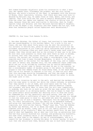 And indeed Alexander Polyhistor gives his attestation to what I here 
say; who speaks thus: "Cleodemus the prophet, who was also called 
Malchus, who wrote a History of the Jews, in agreement with the History 
of Moses, their legislator, relates, that there were many sons born to 
Abraham by Keturah: nay, he names three of them, Apher, and Surim, and 
Japhran. That from Surim was the land of Assyria denominated; and that 
from the other two [Apher and Japbran] the country of Africa took its 
name, because these men were auxiliaries to Hercules, when he fought 
against Libya and Antaeus; and that Hercules married Aphra's daughter, 
and of her he begat a son, Diodorus; and that Sophon was his son, from 
whom that barbarous people called Sophacians were denominated." 
CHAPTER 16. How Isaac Took Rebeka To Wife. 
1. Now when Abraham, the father of Isaac, had resolved to take Rebeka, 
who was grand-daughter to his brother Nahor, for a wife to his son 
Isaac, who was then about forty years old, he sent the ancientest of 
his servants to betroth her, after he had obliged him to give him the 
strongest assurances of his fidelity; which assurances were given after 
the manner following:--They put each other's hands under each other's 
thighs; then they called upon God as the witness of what was to be done. 
He also sent such presents to those that were there as were in esteem, 
on account that that they either rarely or never were seen in that 
country, The servant got thither not under a considerable time; for it 
requires much time to pass through Meopotamia, in which it is tedious 
traveling, both in the winter for the depth of the clay, and in summer 
for want of water; and, besides this, for the robberies there committed, 
which are not to be avoided by travelers but by caution beforehand. 
However, the servant came to Haran; and when he was in the suburbs, he 
met a considerable number of maidens going to the water; he therefore 
prayed to God that Rebeka might be found among them, or her whom Abraham 
sent him as his servant to espouse to his son, in case his will were 
that this marriage should be consummated, and that she might be made 
known to him by the sign, That while others denied him water to drink, 
she might give it him. 
2. With this intention he went to the well, and desired the maidens to 
give him some water to drink: but while the others refused, on pretense 
that they wanted it all at home, and could spare none for him, one 
only of the company rebuked them for their peevish behavior towards 
the stranger; and said, What is there that you will ever communicate 
to anybody, who have not so much as given the man some water? She then 
offered him water in an obliging manner. And now he began to hope that 
his grand affair would succeed; but desiring still to know the truth, 
he commended her for her generosity and good nature, that she did not 
scruple to afford a sufficiency of water to those that wanted it, though 
it cost her some pains to draw it; and asked who were her parents, and 
wished them joy of such a daughter. "And mayst thou be espoused," said 
he, "to their satisfaction, into the family of an agreeable husband, 
and bring him legitimate children." Nor did she disdain to satisfy his 
inquiries, but told him her family. "They," says she, "call me Rebeka; 
my father was Bethuel, but he is dead; and Laban is my brother; and, 
together with my mother, takes care of all our family affairs, and is 
the guardian of my virginity." When the servant heard this, he was very 
glad at what had happened, and at what was told him, as perceiving that 
God had thus plainly directed his journey; and producing his bracelets, 
and some other ornaments which it was esteemed decent for virgins to 
wear, he gave them to the damsel, by way of acknowledgment, and as a 
reward for her kindness in giving him water to drink; saying, it was but 
just that she should have them, because she was so much more obliging 
 