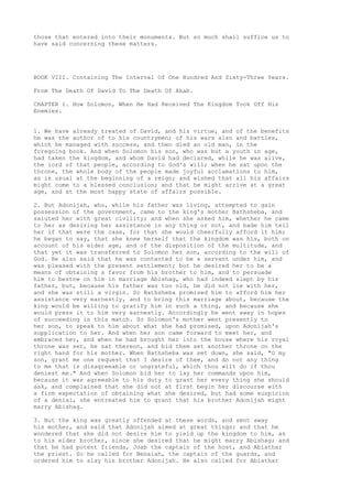 those that entered into their monuments. But so much shall suffice us to 
have said concerning these matters. 
BOOK VIII. Containing The Interval Of One Hundred And Sixty-Three Years. 
From The Death Of David To The Death Of Ahab. 
CHAPTER 1. How Solomon, When He Had Received The Kingdom Took Off His 
Enemies. 
1. We have already treated of David, and his virtue, and of the benefits 
he was the author of to his countrymen; of his wars also and battles, 
which he managed with success, and then died an old man, in the 
foregoing book. And when Solomon his son, who was but a youth in age, 
had taken the kingdom, and whom David had declared, while he was alive, 
the lord of that people, according to God's will; when he sat upon the 
throne, the whole body of the people made joyful acclamations to him, 
as is usual at the beginning of a reign; and wished that all his affairs 
might come to a blessed conclusion; and that he might arrive at a great 
age, and at the most happy state of affairs possible. 
2. But Adonijah, who, while his father was living, attempted to gain 
possession of the government, came to the king's mother Bathsheba, and 
saluted her with great civility; and when she asked him, whether he came 
to her as desiring her assistance in any thing or not, and bade him tell 
her if that were the case, for that she would cheerfully afford it him; 
he began to say, that she knew herself that the kingdom was his, both on 
account of his elder age, and of the disposition of the multitude, and 
that yet it was transferred to Solomon her son, according to the will of 
God. He also said that he was contented to be a servant under him, and 
was pleased with the present settlement; but he desired her to be a 
means of obtaining a favor from his brother to him, and to persuade 
him to bestow on him in marriage Abishag, who had indeed slept by his 
father, but, because his father was too old, he did not lie with her, 
and she was still a virgin. So Bathsheba promised him to afford him her 
assistance very earnestly, and to bring this marriage about, because the 
king would be willing to gratify him in such a thing, and because she 
would press it to him very earnestly. Accordingly he went away in hopes 
of succeeding in this match. So Solomon's mother went presently to 
her son, to speak to him about what she had promised, upon Adonijah's 
supplication to her. And when her son came forward to meet her, and 
embraced her, and when he had brought her into the house where his royal 
throne was set, he sat thereon, and bid them set another throne on the 
right hand for his mother. When Bathsheba was set down, she said, "O my 
son, grant me one request that I desire of thee, and do not any thing 
to me that is disagreeable or ungrateful, which thou wilt do if thou 
deniest me." And when Solomon bid her to lay her commands upon him, 
because it was agreeable to his duty to grant her every thing she should 
ask, and complained that she did not at first begin her discourse with 
a firm expectation of obtaining what she desired, but had some suspicion 
of a denial, she entreated him to grant that his brother Adonijah might 
marry Abishag. 
3. But the king was greatly offended at these words, and sent away 
his mother, and said that Adonijah aimed at great things; and that he 
wondered that she did not desire him to yield up the kingdom to him, as 
to his elder brother, since she desired that he might marry Abishag; and 
that he had potent friends, Joab the captain of the host, and Abiathar 
the priest. So he called for Benaiah, the captain of the guards, and 
ordered him to slay his brother Adonijah. He also called for Abiathar 
 