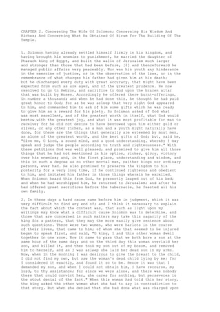 CHAPTER 2. Concerning The Wife Of Solomon; Concerning His Wisdom And 
Riches; And Concerning What He Obtained Of Hiram For The Building Of The 
Temple. 
1. Solomon having already settled himself firmly in his kingdom, and 
having brought his enemies to punishment, he married the daughter of 
Pharaoh king of Egypt, and built the walls of Jerusalem much larger 
and stronger than those that had been before, [2] and thenceforward he 
managed public affairs very peaceably. Nor was his youth any hinderance 
in the exercise of justice, or in the observation of the laws, or in the 
remembrance of what charges his father had given him at his death; 
but he discharged every duty with great accuracy, that might have been 
expected from such as are aged, and of the greatest prudence. He now 
resolved to go to Hebron, and sacrifice to God upon the brazen altar 
that was built by Moses. Accordingly he offered there burnt-offerings, 
in number a thousand; and when he had done this, he thought he had paid 
great honor to God; for as he was asleep that very night God appeared 
to him, and commanded him to ask of him some gifts which he was ready 
to give him as a reward for his piety. So Solomon asked of God what 
was most excellent, and of the greatest worth in itself, what God would 
bestow with the greatest joy, and what it was most profitable for man to 
receive; for he did not desire to have bestowed upon him either gold or 
silver, or any other riches, as a man and a youth might naturally have 
done, for these are the things that generally are esteemed by most men, 
as alone of the greatest worth, and the best gifts of God; but, said he, 
"Give me, O Lord, a sound mind, and a good understanding, whereby I may 
speak and judge the people according to truth and righteousness." With 
these petitions God was well pleased; and promised to give him all those 
things that he had not mentioned in his option, riches, glory, victory 
over his enemies; and, in the first place, understanding and wisdom, and 
this in such a degree as no other mortal man, neither kings nor ordinary 
persons, ever had. He also promised to preserve the kingdom to his 
posterity for a very long time, if he continued righteous and obedient 
to him, and imitated his father in those things wherein he excelled. 
When Solomon heard this from God, he presently leaped out of his bed; 
and when he had worshipped him, he returned to Jerusalem; and after he 
had offered great sacrifices before the tabernacle, he feasted all his 
own family. 
2. In these days a hard cause came before him in judgment, which it was 
very difficult to find any end of; and I think it necessary to explain 
the fact about which the contest was, that such as light upon my 
writings may know what a difficult cause Solomon was to determine, and 
those that are concerned in such matters may take this sagacity of the 
king for a pattern, that they may the more easily give sentence about 
such questions. There were two women, who were harlots in the course 
of their lives, that came to him; of whom she that seemed to be injured 
began to speak first, and said, "O king, I and this other woman dwell 
together in one room. Now it came to pass that we both bore a son at the 
same hour of the same day; and on the third day this woman overlaid her 
son, and killed it, and then took my son out of my bosom, and removed 
him to herself, and as I was asleep she laid her dead son in my arms. 
Now, when in the morning I was desirous to give the breast to the child, 
I did not find my own, but saw the woman's dead child lying by me; for 
I considered it exactly, and found it so to be. Hence it was that I 
demanded my son, and when I could not obtain him, I have recourse, my 
lord, to thy assistance; for since we were alone, and there was nobody 
there that could convict her, she cares for nothing, but perseveres in 
the stout denial of the fact." When this woman had told this her story, 
the king asked the other woman what she had to say in contradiction to 
that story. But when she denied that she had done what was charged upon 
 