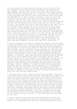 her, and said that it was her child that was living, and that it was 
her antagonist's child that was dead, and when no one could devise 
what judgment could be given, and the whole court were blind in their 
understanding, and could not tell how to find out this riddle, the king 
alone invented the following way how to discover it. He bade them bring 
in both the dead child and the living child; and sent one of his guards, 
and commanded him to fetch a sword, and draw it, and to cut both the 
children into two pieces, that each of the women might have half the 
living and half the dead child. Hereupon all the people privately 
laughed at the king, as no more than a youth. But, in the mean time, she 
that was the real mother of the living child cried out that he should 
not do so, but deliver that child to the other woman as her own, for she 
would be satisfied with the life of the child, and with the sight of 
it, although it were esteemed the other's child; but the other woman 
was ready to see the child divided, and was desirous, moreover, that 
the first woman should be tormented. When the king understood that both 
their words proceeded from the truth of their passions, he adjudged the 
child to her that cried out to save it, for that she was the real mother 
of it; and he condemned the other as a wicked woman, who had not only 
killed her own child, but was endeavoring to see her friend's child 
destroyed also. Now the multitude looked on this determination as a 
great sign and demonstration of the king's sagacity and wisdom, and 
after that day attended to him as to one that had a divine mind. 
3. Now the captains of his armies, and officers appointed over the whole 
country, were these: over the lot of Ephraim was Ures; over the toparchy 
of Bethlehem was Dioclerus; Abinadab, who married Solomon's daughter, 
had the region of Dora and the sea-coast under him; the Great Plain was 
under Benaiah, the son of Achilus; he also governed all the country as 
far as Jordan; Gabaris ruled over Gilead and Gaulanitis, and had under 
him the sixty great and fenced cities [of Og]; Achinadab managed the 
affairs of all Galilee as far as Sidon, and had himself also married a 
daughter of Solomon's, whose name was Basima; Banacates had the seacoast 
about Arce; as had Shaphat Mount Tabor, and Carmel, and [the Lower] 
Galilee, as far as the river Jordan; one man was appointed over all this 
country; Shimei was intrusted with the lot of Benjamin; and Gabares 
had the country beyond Jordan, over whom there was again one governor 
appointed. Now the people of the Hebrews, and particularly the tribe 
of Judah, received a wonderful increase when they betook themselves to 
husbandry, and the cultivation of their grounds; for as they enjoyed 
peace, and were not distracted with wars and troubles, and having, 
besides, an abundant fruition of the most desirable liberty, every one 
was busy in augmenting the product of their own lands, and making them 
worth more than they had formerly been. 
4. The king had also other rulers, who were over the land of Syria and 
of the Philistines, which reached from the river Euphrates to Egypt, and 
these collected his tributes of the nations. Now these contributed to 
the king's table, and to his supper every day [3] thirty cori of fine 
flour, and sixty of meal; as also ten fat oxen, and twenty oxen out of 
the pastures, and a hundred fat lambs; all these were besides what were 
taken by hunting harts and buffaloes, and birds and fishes, which were 
brought to the king by foreigners day by day. Solomon had also so great 
a number of chariots, that the stalls of his horses for those chariots 
were forty thousand; and besides these he had twelve thousand horsemen, 
the one half of which waited upon the king in Jerusalem, and the rest 
were dispersed abroad, and dwelt in the royal villages; but the same 
officer who provided for the king's expenses supplied also the fodder 
for the horses, and still carried it to the place where the king abode 
at that time. 
5. Now the sagacity and wisdom which God had bestowed on Solomon was 
so great, that he exceeded the ancients; insomuch that he was no way 
inferior to the Egyptians, who are said to have been beyond all men in 
 