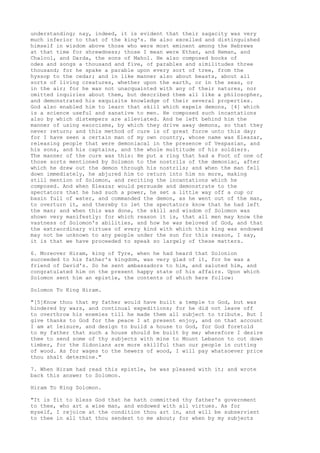 understanding; nay, indeed, it is evident that their sagacity was very 
much inferior to that of the king's. He also excelled and distinguished 
himself in wisdom above those who were most eminent among the Hebrews 
at that time for shrewdness; those I mean were Ethan, and Heman, and 
Chalcol, and Darda, the sons of Mahol. He also composed books of 
odes and songs a thousand and five, of parables and similitudes three 
thousand; for he spake a parable upon every sort of tree, from the 
hyssop to the cedar; and in like manner also about beasts, about all 
sorts of living creatures, whether upon the earth, or in the seas, or 
in the air; for he was not unacquainted with any of their natures, nor 
omitted inquiries about them, but described them all like a philosopher, 
and demonstrated his exquisite knowledge of their several properties. 
God also enabled him to learn that skill which expels demons, [4] which 
is a science useful and sanative to men. He composed such incantations 
also by which distempers are alleviated. And he left behind him the 
manner of using exorcisms, by which they drive away demons, so that they 
never return; and this method of cure is of great force unto this day; 
for I have seen a certain man of my own country, whose name was Eleazar, 
releasing people that were demoniacal in the presence of Vespasian, and 
his sons, and his captains, and the whole multitude of his soldiers. 
The manner of the cure was this: He put a ring that had a Foot of one of 
those sorts mentioned by Solomon to the nostrils of the demoniac, after 
which he drew out the demon through his nostrils; and when the man fell 
down immediately, he abjured him to return into him no more, making 
still mention of Solomon, and reciting the incantations which he 
composed. And when Eleazar would persuade and demonstrate to the 
spectators that he had such a power, he set a little way off a cup or 
basin full of water, and commanded the demon, as he went out of the man, 
to overturn it, and thereby to let the spectators know that he had left 
the man; and when this was done, the skill and wisdom of Solomon was 
shown very manifestly: for which reason it is, that all men may know the 
vastness of Solomon's abilities, and how he was beloved of God, and that 
the extraordinary virtues of every kind with which this king was endowed 
may not be unknown to any people under the sun for this reason, I say, 
it is that we have proceeded to speak so largely of these matters. 
6. Moreover Hiram, king of Tyre, when he had heard that Solonion 
succeeded to his father's kingdom, was very glad of it, for he was a 
friend of David's. So he sent ambassadors to him, and saluted him, and 
congratulated him on the present happy state of his affairs. Upon which 
Solomon sent him an epistle, the contents of which here follow: 
Solomon To King Hiram. 
"[5]Know thou that my father would have built a temple to God, but was 
hindered by wars, and continual expeditions; for he did not leave off 
to overthrow his enemies till he made them all subject to tribute. But I 
give thanks to God for the peace I at present enjoy, and on that account 
I am at leisure, and design to build a house to God, for God foretold 
to my father that such a house should be built by me; wherefore I desire 
thee to send some of thy subjects with mine to Mount Lebanon to cut down 
timber, for the Sidonians are more skillful than our people in cutting 
of wood. As for wages to the hewers of wood, I will pay whatsoever price 
thou shalt determine." 
7. When Hiram had read this epistle, he was pleased with it; and wrote 
back this answer to Solomon. 
Hiram To King Solomon. 
"It is fit to bless God that he hath committed thy father's government 
to thee, who art a wise man, and endowed with all virtues. As for 
myself, I rejoice at the condition thou art in, and will be subservient 
to thee in all that thou sendest to me about; for when by my subjects 
 