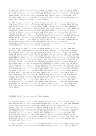I have cut down many and large trees of cedar and cypress wood, I will 
send them to sea, and will order my subjects to make floats of them, and 
to sail to what place soever of thy country thou shalt desire, and leave 
them there, after which thy subjects may carry them to Jerusalem. But 
do thou take care to procure us corn for this timber, which we stand in 
need of, because we inhabit in an island." 
8. The copies of these epistles remain at this day, and are preserved 
not only in our books, but among the Tyrians also; insomuch that if any 
one would know the certainty about them, he may desire of the keepers 
of the public records of Tyre to show him them, and he will find what is 
there set down to agree with what we have said. I have said so much 
out of a desire that my readers may know that we speak nothing but the 
truth, and do not compose a history out of some plausible relations, 
which deceive men and please them at the same time, nor attempt to avoid 
examination, nor desire men to believe us immediately; nor are we at 
liberty to depart from speaking truth, which is the proper commendation 
of an historian, and yet be blameless: but we insist upon no 
admission of what we say, unless we be able to manifest its truth by 
demonstration, and the strongest vouchers. 
9. Now king Solomon, as soon as this epistle of the king of Tyre was 
brought him, commended the readiness and good-will he declared therein, 
and repaid him in what he desired, and sent him yearly twenty thousand 
cori of wheat, and as many baths of oil: now the bath is able to contain 
seventy-two sextaries. He also sent him the same measure of wine. So the 
friendship between Hiram and Solomon hereby increased more and more; and 
they swore to continue it for ever. And the king appointed a tribute to 
be laid on all the people, of thirty thousand laborers, whose work he 
rendered easy to them by prudently dividing it among them; for he made 
ten thousand cut timber in Mount Lebanon for one month; and then to come 
home, and rest two months, until the time when the other twenty thousand 
had finished their task at the appointed time; and so afterward it came 
to pass that the first ten thousand returned to their work every fourth 
month: and it was Adoram who was over this tribute. There were also of 
the strangers who were left by David, who were to carry the stones and 
other materials, seventy thousand; and of those that cut the stones, 
eighty thousand. Of these three thousand and three hundred were rulers 
over the rest. He also enjoined them to cut out large stones for the 
foundations of the temple, and that they should fit them and unite them 
together in the mountain, and so bring them to the city. This was done 
not only by our own country workmen, but by those workmen whom Hiram 
sent also. 
CHAPTER 3. Of The Building Of This Temple 
1. Solomon began to build the temple in the fourth year of his reign, on 
the second month, which the Macedonians call Artemisius, and the Hebrews 
Jur, five hundred and ninety-two years after the Exodus out of 
Egypt; but one thousand and twenty years from Abraham's coming out of 
Mesopotamia into Canaan, and after the deluge one thousand four hundred 
and forty years; and from Adam, the first man who was created, until 
Solomon built the temple, there had passed in all three thousand one 
hundred and two years. Now that year on which the temple began to be 
built was already the eleventh year of the reign of Hiram; but from the 
building of Tyre to the building of the temple, there had passed two 
hundred and forty years. 
2. Now, therefore, the king laid the foundations of the temple very deep 
in the ground, and the materials were strong stones, and such as would 
 