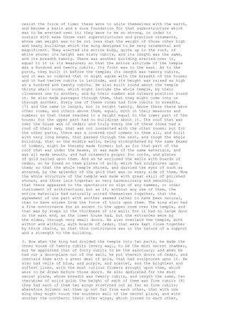 resist the force of time; these were to unite themselves with the earth, 
and become a basis and a sure foundation for that superstructure which 
was to be erected over it; they were to be so strong, in order to 
sustain with ease those vast superstructures and precious ornaments, 
whose own weight was to be not less than the weight of those other high 
and heavy buildings which the king designed to be very ornamental and 
magnificent. They erected its entire body, quite up to the roof, of 
white stone; its height was sixty cubits, and its length was the same, 
and its breadth twenty. There was another building erected over it, 
equal to it in its measures; so that the entire altitude of the temple 
was a hundred and twenty cubits. Its front was to the east. As to the 
porch, they built it before the temple; its length was twenty cubits, 
and it was so ordered that it might agree with the breadth of the house; 
and it had twelve cubits in latitude, and its height was raised as high 
as a hundred and twenty cubits. He also built round about the temple 
thirty small rooms, which might include the whole temple, by their 
closeness one to another, and by their number and outward position round 
it. He also made passages through them, that they might come into on 
through another. Every one of these rooms had five cubits in breadth, 
[7] and the same in length, but in height twenty. Above these there were 
other rooms, and others above them, equal, both in their measures and 
number; so that these reached to a height equal to the lower part of the 
house; for the upper part had no buildings about it. The roof that was 
over the house was of cedar; and truly every one of these rooms had a 
roof of their own, that was not connected with the other rooms; but for 
the other parts, there was a covered roof common to them all, and built 
with very long beams, that passed through the rest, and rough the whole 
building, that so the middle walls, being strengthened by the same beams 
of timber, might be thereby made firmer: but as for that part of the 
roof that was under the beams, it was made of the same materials, and 
was all made smooth, and had ornaments proper for roofs, and plates 
of gold nailed upon them. And as he enclosed the walls with boards of 
cedar, so he fixed on them plates of gold, which had sculptures upon 
them; so that the whole temple shined, and dazzled the eyes of such as 
entered, by the splendor of the gold that was on every side of them, Now 
the whole structure of the temple was made with great skill of polished 
stones, and those laid together so very harmoniously and smoothly, 
that there appeared to the spectators no sign of any hammer, or other 
instrument of architecture; but as if, without any use of them, the 
entire materials had naturally united themselves together, that the 
agreement of one part with another seemed rather to have been natural, 
than to have arisen from the force of tools upon them. The king also had 
a fine contrivance for an ascent to the upper room over the temple, and 
that was by steps in the thickness of its wall; for it had no large door 
on the east end, as the lower house had, but the entrances were by 
the sides, through very small doors. He also overlaid the temple, both 
within and without, with boards of cedar, that were kept close together 
by thick chains, so that this contrivance was in the nature of a support 
and a strength to the building. 
3. Now when the king had divided the temple into two parts, he made the 
inner house of twenty cubits [every way], to be the most secret chamber, 
but he appointed that of forty cubits to be the sanctuary; and when he 
had cut a door-place out of the wall, he put therein doors of Cedar, and 
overlaid them with a great deal of gold, that had sculptures upon it. He 
also had veils of blue, and purple, and scarlet, and the brightest and 
softest linen, with the most curious flowers wrought upon them, which 
were to be drawn before those doors. He also dedicated for the most 
secret place, whose breadth was twenty cubits, and length the same, two 
cherubims of solid gold; the height of each of them was five cubits [8] 
they had each of them two wings stretched out as far as five cubits; 
wherefore Solomon set them up not far from each other, that with one 
wing they might touch the southern wall of the secret place, and with 
another the northern: their other wings, which joined to each other, 
 