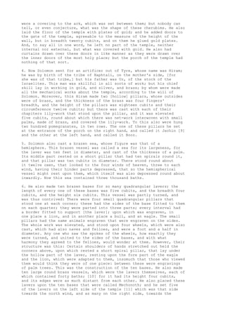 were a covering to the ark, which was set between them; but nobody can 
tell, or even conjecture, what was the shape of these cherubims. He also 
laid the floor of the temple with plates of gold; and he added doors to 
the gate of the temple, agreeable to the measure of the height of the 
wall, but in breadth twenty cubits, and on them he glued gold plates. 
And, to say all in one word, he left no part of the temple, neither 
internal nor external, but what was covered with gold. He also had 
curtains drawn over these doors in like manner as they were drawn over 
the inner doors of the most holy place; but the porch of the temple had 
nothing of that sort. 
4. Now Solomon sent for an artificer out of Tyre, whose name was Hiram; 
he was by birth of the tribe of Naphtali, on the mother's side, [for 
she was of that tribe,] but his father was Ur, of the stock of the 
Israelites. This man was skillful in all sorts of work; but his chief 
skill lay in working in gold, and silver, and brass; by whom were made 
all the mechanical works about the temple, according to the will of 
Solomon. Moreover, this Hiram made two [hollow] pillars, whose outsides 
were of brass, and the thickness of the brass was four fingers' 
breadth, and the height of the pillars was eighteen cubits and their 
circumference twelve cubits; but there was cast with each of their 
chapiters lily-work that stood upon the pillar, and it was elevated 
five cubits, round about which there was net-work interwoven with small 
palms, made of brass, and covered the lily-work. To this also were hung 
two hundred pomegranates, in two rows. The one of these pillars he set 
at the entrance of the porch on the right hand, and called it Jachin [9] 
and the other at the left hand, and called it Booz. 
5. Solomon also cast a brazen sea, whose figure was that of a 
hemisphere. This brazen vessel was called a sea for its largeness, for 
the laver was ten feet in diameter, and cast of the thickness of a palm. 
Its middle part rested on a short pillar that had ten spirals round it, 
and that pillar was ten cubits in diameter. There stood round about 
it twelve oxen, that looked to the four winds of heaven, three to each 
wind, having their hinder parts depressed, that so the hemispherical 
vessel might rest upon them, which itself was also depressed round about 
inwardly. Now this sea contained three thousand baths. 
6. He also made ten brazen bases for so many quadrangular lavers; the 
length of every one of these bases was five cubits, and the breadth four 
cubits, and the height six cubits. This vessel was partly turned, and 
was thus contrived: There were four small quadrangular pillars that 
stood one at each corner; these had the sides of the base fitted to them 
on each quarter; they were parted into three parts; every interval had 
a border fitted to support [the laver]; upon which was engraven, in 
one place a lion, and in another place a bull, and an eagle. The small 
pillars had the same animals engraven that were engraven on the sides. 
The whole work was elevated, and stood upon four wheels, which were also 
cast, which had also naves and felloes, and were a foot and a half in 
diameter. Any one who saw the spokes of the wheels, how exactly they 
were turned, and united to the sides of the bases, and with what 
harmony they agreed to the felloes, would wonder at them. However, their 
structure was this: Certain shoulders of hands stretched out held the 
corners above, upon which rested a short spiral pillar, that lay under 
the hollow part of the laver, resting upon the fore part of the eagle 
and the lion, which were adapted to them, insomuch that those who viewed 
them would think they were of one piece: between these were engravings 
of palm trees. This was the construction of the ten bases. He also made 
ten large round brass vessels, which were the lavers themselves, each of 
which contained forty baths; [10] for it had its height four cubits, 
and its edges were as much distant from each other. He also placed these 
lavers upon the ten bases that were called Mechonoth; and he set five 
of the lavers on the left side of the temple [11] which was that side 
towards the north wind, and as many on the right side, towards the 
 