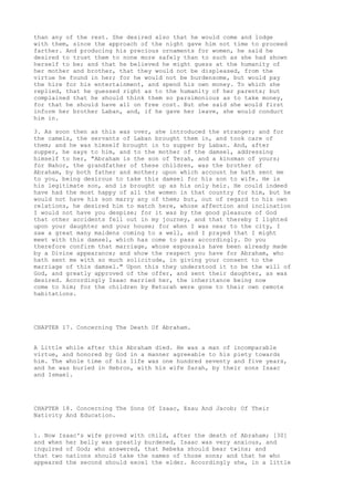 than any of the rest. She desired also that he would come and lodge 
with them, since the approach of the night gave him not time to proceed 
farther. And producing his precious ornaments for women, he said he 
desired to trust them to none more safely than to such as she had shown 
herself to be; and that he believed he might guess at the humanity of 
her mother and brother, that they would not be displeased, from the 
virtue he found in her; for he would not be burdensome, but would pay 
the hire for his entertainment, and spend his own money. To which she 
replied, that he guessed right as to the humanity of her parents; but 
complained that he should think them so parsimonious as to take money, 
for that he should have all on free cost. But she said she would first 
inform her brother Laban, and, if he gave her leave, she would conduct 
him in. 
3. As soon then as this was over, she introduced the stranger; and for 
the camels, the servants of Laban brought them in, and took care of 
them; and he was himself brought in to supper by Laban. And, after 
supper, he says to him, and to the mother of the damsel, addressing 
himself to her, "Abraham is the son of Terah, and a kinsman of yours; 
for Nahor, the grandfather of these children, was the brother of 
Abraham, by both father and mother; upon which account he hath sent me 
to you, being desirous to take this damsel for his son to wife. He is 
his legitimate son, and is brought up as his only heir. He could indeed 
have had the most happy of all the women in that country for him, but he 
would not have his son marry any of them; but, out of regard to his own 
relations, he desired him to match here, whose affection and inclination 
I would not have you despise; for it was by the good pleasure of God 
that other accidents fell out in my journey, and that thereby I lighted 
upon your daughter and your house; for when I was near to the city, I 
saw a great many maidens coming to a well, and I prayed that I might 
meet with this damsel, which has come to pass accordingly. Do you 
therefore confirm that marriage, whose espousals have been already made 
by a Divine appearance; and show the respect you have for Abraham, who 
hath sent me with so much solicitude, in giving your consent to the 
marriage of this damsel." Upon this they understood it to be the will of 
God, and greatly approved of the offer, and sent their daughter, as was 
desired. Accordingly Isaac married her, the inheritance being now 
come to him; for the children by Keturah were gone to their own remote 
habitations. 
CHAPTER 17. Concerning The Death Of Abraham. 
A Little while after this Abraham died. He was a man of incomparable 
virtue, and honored by God in a manner agreeable to his piety towards 
him. The whole time of his life was one hundred seventy and five years, 
and he was buried in Hebron, with his wife Sarah, by their sons Isaac 
and Ismael. 
CHAPTER 18. Concerning The Sons Of Isaac, Esau And Jacob; Of Their 
Nativity And Education. 
1. Now Isaac's wife proved with child, after the death of Abraham; [30] 
and when her belly was greatly burdened, Isaac was very anxious, and 
inquired of God; who answered, that Rebeka should bear twins; and 
that two nations should take the names of those sons; and that he who 
appeared the second should excel the elder. Accordingly she, in a little 
 