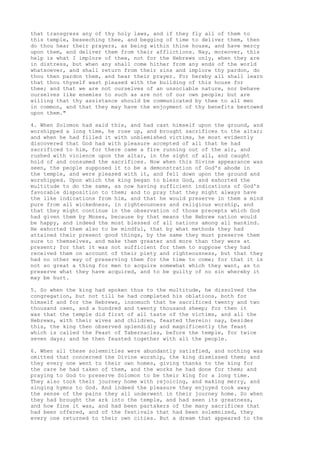 that transgress any of thy holy laws, and if they fly all of them to 
this temple, beseeching thee, and begging of time to deliver them, then 
do thou hear their prayers, as being within thine house, and have mercy 
upon them, and deliver them from their afflictions. Nay, moreover, this 
help is what I implore of thee, not for the Hebrews only, when they are 
in distress, but when any shall come hither from any ends of the world 
whatsoever, and shall return from their sins and implore thy pardon, do 
thou then pardon them, and hear their prayer. For hereby all shall learn 
that thou thyself wast pleased with the building of this house for 
thee; and that we are not ourselves of an unsociable nature, nor behave 
ourselves like enemies to such as are not of our own people; but are 
willing that thy assistance should be communicated by thee to all men 
in common, and that they may have the enjoyment of thy benefits bestowed 
upon them." 
4. When Solomon had said this, and had cast himself upon the ground, and 
worshipped a long time, he rose up, and brought sacrifices to the altar; 
and when he had filled it with unblemished victims, he most evidently 
discovered that God had with pleasure accepted of all that he had 
sacrificed to him, for there came a fire running out of the air, and 
rushed with violence upon the altar, in the sight of all, and caught 
hold of and consumed the sacrifices. Now when this Divine appearance was 
seen, the people supposed it to be a demonstration of God's abode in 
the temple, and were pleased with it, and fell down upon the ground and 
worshipped. Upon which the king began to bless God, and exhorted the 
multitude to do the same, as now having sufficient indications of God's 
favorable disposition to them; and to pray that they might always have 
the like indications from him, and that he would preserve in them a mind 
pure from all wickedness, in righteousness and religious worship, and 
that they might continue in the observation of those precepts which God 
had given them by Moses, because by that means the Hebrew nation would 
be happy, and indeed the most blessed of all nations among all mankind. 
He exhorted them also to be mindful, that by what methods they had 
attained their present good things, by the same they must preserve them 
sure to themselves, and make them greater and more than they were at 
present; for that it was not sufficient for them to suppose they had 
received them on account of their piety and righteousness, but that they 
had no other way of preserving them for the time to come; for that it is 
not so great a thing for men to acquire somewhat which they want, as to 
preserve what they have acquired, and to be guilty of no sin whereby it 
may be hurt. 
5. So when the king had spoken thus to the multitude, he dissolved the 
congregation, but not till he had completed his oblations, both for 
himself and for the Hebrews, insomuch that he sacrificed twenty and two 
thousand oxen, and a hundred and twenty thousand sheep; for then it 
was that the temple did first of all taste of the victims, and all the 
Hebrews, with their wives and children, feasted therein: nay, besides 
this, the king then observed splendidly and magnificently the feast 
which is called the Feast of Tabernacles, before the temple, for twice 
seven days; and he then feasted together with all the people. 
6. When all these solemnities were abundantly satisfied, and nothing was 
omitted that concerned the Divine worship, the king dismissed them; and 
they every one went to their own homes, giving thanks to the king for 
the care he had taken of them, and the works he had done for them; and 
praying to God to preserve Solomon to be their king for a long time. 
They also took their journey home with rejoicing, and making merry, and 
singing hymns to God. And indeed the pleasure they enjoyed took away 
the sense of the pains they all underwent in their journey home. So when 
they had brought the ark into the temple, and had seen its greatness, 
and how fine it was, and had been partakers of the many sacrifices that 
had been offered, and of the festivals that had been solemnized, they 
every one returned to their own cities. But a dream that appeared to the 
 