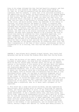 king in his sleep informed him that God had heard his prayers; and that 
he would not only preserve the temple, but would always abide in 
it; that is, in case his posterity and the whole multitude would be 
righteous. And for himself, it said, that if he continued according to 
the admonitions of his father, he would advance him to an immense degree 
of dignity and happiness, and that then his posterity should be kings 
of that country, of the tribe of Judah, for ever; but that still, if 
he should be found a betrayer of the ordinances of the law, and forget 
them, and turn away to the worship of strange gods, he would cut him off 
by the roots, and would neither suffer any remainder of his family to 
continue, nor would overlook the people of Israel, or preserve them 
any longer from afflictions, but would utterly destroy them with ten 
thousand wars and misfortunes; would cast them out of the land which he 
had given their fathers, and make them sojourners in strange lands; and 
deliver that temple which was now built to be burnt and spoiled by their 
enemies, and that city to be utterly overthrown by the hands of their 
enemies; and make their miseries deserve to be a proverb, and such as 
should very hardly be credited for their stupendous magnitude, till 
their neighbors, when they should hear of them, should wonder at 
their calamities, and very earnestly inquire for the occasion, why the 
Hebrews, who had been so far advanced by God to such glory and wealth, 
should be then so hated by him? and that the answer that should be made 
by the remainder of the people should be, by confessing their sins, and 
their transgression of the laws of their country. Accordingly we have it 
transmitted to us in writing, that thus did God speak to Solomon in his 
sleep. 
CHAPTER 5. How Solomon Built Himself A Royal Palace, Very Costly And 
Splendid; And How He Solved The Riddles Which Were Sent Him By Hiram. 
1. After the building of the temple, which, as we have before said, was 
finished in seven years, the king laid the foundation of his palace, 
which he did not finish under thirteen years, for he was not equally 
zealous in the building of this palace as he had been about the temple; 
for as to that, though it was a great work, and required wonderful 
and surprising application, yet God, for whom it was made, so far 
co-operated therewith, that it was finished in the forementioned number 
of years: but the palace, which was a building much inferior in dignity 
to the temple, both on account that its materials had not been so long 
beforehand gotten ready, nor had been so zealously prepared, and on 
account that this was only a habitation for kings, and not for God, 
it was longer in finishing. However, this building was raised so 
magnificently, as suited the happy state of the Hebrews, and of the king 
thereof. But it is necessary that I describe the entire structure and 
disposition of the parts, that so those that light upon this book may 
thereby make a conjecture, and, as it were, have a prospect of its 
magnitude. 
2. This house was a large and curious building, and was supported by 
many pillars, which Solomon built to contain a multitnde for hearing 
causes, and taking cognizance of suits. It was sufficiently capacious 
to contain a great body of men, who would come together to have their 
causes determined. It was a hundred cubits long, and fifty broad, and 
thirty high, supported by quadrangular pillars, which were all of cedar; 
but its roof was according to the Corinthian order, [14] with folding 
doors, and their adjoining pillars of equal magnitude, each fluted with 
three cavities; which building as at once firm, and very ornamental. 
There was also another house so ordered, that its entire breadth was 
placed in the middle; it was quadrangular, and its breadth was thirty 
cubits, having a temple over against it, raised upon massy pillars; in 
 