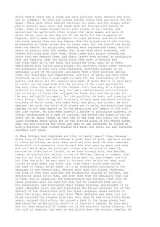 which temple there was a large and very glorious room, wherein the king 
sat in judgment. To this was joined another house that was built for his 
queen. There were other smaller edifices for diet, and for sleep, after 
public matters were over; and these were all floored with boards of 
cedar. Some of these Solomon built with stones of ten cubits, and 
wainscoted the walls with other stones that were sawed, and were of 
great value, such as are dug out of the earth for the ornaments of 
temples, and to make fine prospects in royal palaces, and which make 
the mines whence they are dug famous. Now the contexture of the curious 
workmanship of these stones was in three rows, but the fourth row would 
make one admire its sculptures, whereby were represented trees, and all 
sorts of plants; with the shades that arose from their branches, and 
leaves that hung down from them. Those trees anti plants covered the 
stone that was beneath them, and their leaves were wrought so prodigious 
thin and subtile, that you would think they were in motion; but 
the other part up to the roof, was plastered over, and, as it were, 
embroidered with colors and pictures. He, moreover, built other edifices 
for pleasure; as also very long cloisters, and those situate in an 
agreeable place of the palace; and among them a most glorious dining 
room, for feastings and compotations, and full of gold, and such other 
furniture as so fine a room ought to have for the conveniency of the 
guests, and where all the vessels were made of gold. Now it is very hard 
to reckon up the magnitude and the variety of the royal apartments; 
how many rooms there were of the largest sort, how many of a bigness 
inferior to those, and how many that were subterraneous and invisible; 
the curiosity of those that enjoyed the fresh air; and the groves for 
the most delightful prospect, for the avoiding the heat, and covering of 
their bodies. And, to say all in brief, Solomon made the whole building 
entirely of white stone, and cedar wood, and gold, and silver. He also 
adorned the roofs and walls with stones set in gold, and beautified them 
thereby in the same manner as he had beautified the temple of God with 
the like stones. He also made himself a throne of prodigious bigness, of 
ivory, constructed as a seat of justice, and having six steps to it; on 
every one of which stood, on each end of the step two lions, two other 
lions standing above also; but at the sitting place of the throne hands 
came out and received the king; and when he sat backward, he rested on 
half a bullock, that looked towards his back; but still all was fastened 
together with gold. 
3. When Solomon had completed all this in twenty years' time, because 
Hiram king of Tyre had contributed a great deal of gold, and more silver 
to these buildings, as also cedar wood and pine wood, he also rewarded 
Hiram with rich presents; corn he sent him also year by year, and wine 
and oil, which were the principal things that he stood in need of, 
because he inhabited an island, as we have already said. And besides 
these, he granted him certain cities of Galilee, twenty in number, that 
lay not far from Tyre; which, when Hiram went to, and viewed, and did 
not like the gift, he sent word to Solomon that he did not want such 
cities as they were; and after that time these cities were called 
the land of Cabul; which name, if it be interpreted according to the 
language of the Phoenicians, denotes what does not please. Moreover, 
the king of Tyre sent sophisms and enigmatical sayings to Solomon, and 
desired he would solve them, and free them from the ambiguity that was 
in them. Now so sagacious and understanding was Solomon, that none of 
these problems were too hard for him; but he conquered them all by 
his reasonings, and discovered their hidden meaning, and brought it to 
light. Menander also, one who translated the Tyrian archives out of the 
dialect of the Phoenicians into the Greek language, makes mention of 
these two kings, where he says thus: "When Abibalus was dead, his son 
Hiram received the kingdom from him, who, when he had lived fifty-three 
years, reigned thirty-four. He raised a bank in the large place, and 
dedicated the golden pillar which is in Jupiter's temple. He also went 
and cut down materials of timber out of the mountain called Libanus, for 
the roof of temples; and when he had pulled down the ancient temples, he 
 