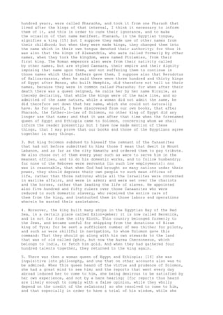 hundred years, were called Pharaohs, and took it from one Pharaoh that 
lived after the kings of that interval, I think it necessary to inform 
them of it, and this in order to cure their ignorance, and to make 
the occasion of that name manifest. Pharaoh, in the Egyptian tongue, 
signifies a king [15] but I suppose they made use of other names from 
their childhood; but when they were made kings, they changed them into 
the name which in their own tongue denoted their authority; for thus it 
was also that the kings of Alexandria, who were called formerly by other 
names, when they took the kingdom, were named Ptolemies, from their 
first king. The Roman emperors also were from their nativity called 
by other names, but are styled Caesars, their empire and their dignity 
imposing that name upon them, and not suffering them to continue in 
those names which their fathers gave them. I suppose also that Herodotus 
of Halicarnassus, when he said there were three hundred and thirty kings 
of Egypt after Menes, who built Memphis, did therefore not tell us their 
names, because they were in common called Pharaohs; for when after their 
death there was a queen reigned, he calls her by her name Nicaule, as 
thereby declaring, that while the kings were of the male line, and so 
admitted of the same nature, while a woman did not admit the same, he 
did therefore set down that her name, which she could not naturally 
have. As for myself, I have discovered from our own books, that after 
Pharaoh, the father-in-law of Solomon, no other king of Egypt did any 
longer use that name; and that it was after that time when the forenamed 
queen of Egypt and Ethiopia came to Solomon, concerning whom we shall 
inform the reader presently; but I have now made mention of these 
things, that I may prove that our books and those of the Egyptians agree 
together in many things. 
3. But king Solomon subdued to himself the remnant of the Canaanites 
that had not before submitted to him; those I mean that dwelt in Mount 
Lebanon, and as far as the city Hamath; and ordered them to pay tribute. 
He also chose out of them every year such as were to serve him in the 
meanest offices, and to do his domestic works, and to follow husbandry; 
for none of the Hebrews were servants [in such low employments]: nor 
was it reasonable, that when God had brought so many nations under their 
power, they should depress their own people to such mean offices of 
life, rather than those nations; while all the Israelites were concerned 
in warlike affairs, and were in armor; and were set over the chariots 
and the horses, rather than leading the life of slaves. He appointed 
also five hundred and fifty rulers over those Canaanites who were 
reduced to such domestic slavery, who received the entire care of 
them from the king, and instructed them in those labors and operations 
wherein he wanted their assistance. 
4. Moreover, the king built many ships in the Egyptian Bay of the Red 
Sea, in a certain place called Ezion-geber: it is now called Berenice, 
and is not far from the city Eloth. This country belonged formerly to 
the Jews, and became useful for shipping from the donations of Hiram 
king of Tyre; for he sent a sufficient number of men thither for pilots, 
and such as were skillful in navigation, to whom Solomon gave this 
command: That they should go along with his own stewards to the land 
that was of old called Ophir, but now the Aurea Chersonesus, which 
belongs to India, to fetch him gold. And when they had gathered four 
hundred talents together, they returned to the king again. 
5. There was then a woman queen of Egypt and Ethiopia; [16] she was 
inquisitive into philosophy, and one that on other accounts also was to 
be admired. When this queen heard of the virtue and prudence of Solomon, 
she had a great mind to see him; and the reports that went every day 
abroad induced her to come to him, she being desirous to be satisfied by 
her own experience, and not by a bare hearing; [for reports thus heard 
are likely enough to comply with a false opinion, while they wholly 
depend on the credit of the relators;] so she resolved to come to him, 
and that especially in order to have a trial of his wisdom, while she 
 