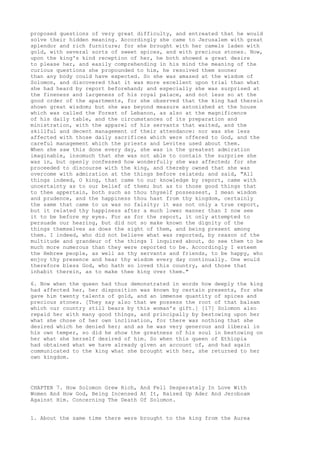 proposed questions of very great difficulty, and entreated that he would 
solve their hidden meaning. Accordingly she came to Jerusalem with great 
splendor and rich furniture; for she brought with her camels laden with 
gold, with several sorts of sweet spices, and with precious stones. Now, 
upon the king's kind reception of her, he both showed a great desire 
to please her, and easily comprehending in his mind the meaning of the 
curious questions she propounded to him, he resolved them sooner 
than any body could have expected. So she was amazed at the wisdom of 
Solomon, and discovered that it was more excellent upon trial than what 
she had heard by report beforehand; and especially she was surprised at 
the fineness and largeness of his royal palace, and not less so at the 
good order of the apartments, for she observed that the king had therein 
shown great wisdom; but she was beyond measure astonished at the house 
which was called the Forest of Lebanon, as also at the magnificence 
of his daily table, and the circumstances of its preparation and 
ministration, with the apparel of his servants that waited, and the 
skillful and decent management of their attendance: nor was she less 
affected with those daily sacrifices which were offered to God, and the 
careful management which the priests and Levites used about them. 
When she saw this done every day, she was in the greatest admiration 
imaginable, insomuch that she was not able to contain the surprise she 
was in, but openly confessed how wonderfully she was affected; for she 
proceeded to discourse with the king, and thereby owned that she was 
overcome with admiration at the things before related; and said, "All 
things indeed, O king, that came to our knowledge by report, came with 
uncertainty as to our belief of them; but as to those good things that 
to thee appertain, both such as thou thyself possessest, I mean wisdom 
and prudence, and the happiness thou hast from thy kingdom, certainly 
the same that came to us was no falsity; it was not only a true report, 
but it related thy happiness after a much lower manner than I now see 
it to be before my eyes. For as for the report, it only attempted to 
persuade our hearing, but did not so make known the dignity of the 
things themselves as does the sight of them, and being present among 
them. I indeed, who did not believe what was reported, by reason of the 
multitude and grandeur of the things I inquired about, do see them to be 
much more numerous than they were reported to be. Accordingly I esteem 
the Hebrew people, as well as thy servants and friends, to be happy, who 
enjoy thy presence and hear thy wisdom every day continually. One would 
therefore bless God, who hath so loved this country, and those that 
inhabit therein, as to make thee king over them." 
6. Now when the queen had thus demonstrated in words how deeply the king 
had affected her, her disposition was known by certain presents, for she 
gave him twenty talents of gold, and an immense quantity of spices and 
precious stones. [They say also that we possess the root of that balsam 
which our country still bears by this woman's gift.] [17] Solomon also 
repaid her with many good things, and principally by bestowing upon her 
what she chose of her own inclination, for there was nothing that she 
desired which he denied her; and as he was very generous and liberal in 
his own temper, so did he show the greatness of his soul in bestowing on 
her what she herself desired of him. So when this queen of Ethiopia 
had obtained what we have already given an account of, and had again 
communicated to the king what she brought with her, she returned to her 
own kingdom. 
CHAPTER 7. How Solomon Grew Rich, And Fell Desperately In Love With 
Women And How God, Being Incensed At It, Raised Up Ader And Jeroboam 
Against Him. Concerning The Death Of Solomon. 
1. About the same time there were brought to the king from the Aurea 
 