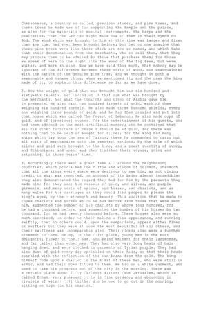 Chersonesus, a country so called, precious stones, and pine trees, and 
these trees he made use of for supporting the temple and the palace, 
as also for the materials of musical instruments, the harps and the 
psalteries, that the Levites might make use of them in their hymns to 
God. The wood which was brought to him at this time was larger and finer 
than any that had ever been brought before; but let no one imagine that 
these pine trees were like those which are now so named, and which take 
that their denomination from the merchants, who so call them, that they 
may procure them to be admired by those that purchase them; for those 
we speak of were to the sight like the wood of the fig tree, but were 
whiter, and more shining. Now we have said thus much, that nobody may be 
ignorant of the difference between these sorts of wood, nor unacquainted 
with the nature of the genuine pine tree; and we thought it both a 
seasonable and humane thing, when we mentioned it, and the uses the king 
made of it, to explain this difference so far as we have done. 
2. Now the weight of gold that was brought him was six hundred and 
sixty-six talents, not including in that sum what was brought by 
the merchants, nor what the toparchs and kings of Arabia gave him 
in presents. He also cast two hundred targets of gold, each of them 
weighing six hundred shekels. He also made three hundred shields, every 
one weighing three pounds of gold, and he had them carried and put into 
that house which was called The Forest of Lebanon. He also made cups of 
gold, and of [precious] stones, for the entertainment of his guests, and 
had them adorned in the most artificial manner; and he contrived that 
all his other furniture of vessels should be of gold, for there was 
nothing then to be sold or bought for silver; for the king had many 
ships which lay upon the sea of Tarsus, these he commanded to carry out 
all sorts of merchandise unto the remotest nations, by the sale of which 
silver and gold were brought to the king, and a great quantity of ivory, 
and Ethiopians, and apes; and they finished their voyage, going and 
returning, in three years' time. 
3. Accordingly there went a great fame all around the neighboring 
countries, which proclaimed the virtue and wisdom of Solomon, insomuch 
that all the kings every where were desirous to see him, as not giving 
credit to what was reported, on account of its being almost incredible: 
they also demonstrated the regard they had for him by the presents they 
made him; for they sent him vessels of gold, and silver, and purple 
garments, and many sorts of spices, and horses, and chariots, and as 
many mules for his carriages as they could find proper to please the 
king's eyes, by their strength and beauty. This addition that he made to 
those chariots and horses which he had before from those that were sent 
him, augmented the number of his chariots by above four hundred, for 
he had a thousand before, and augmented the number of his horses by two 
thousand, for he had twenty thousand before. These horses also were so 
much exercised, in order to their making a fine appearance, and running 
swiftly, that no others could, upon the comparison, appear either finer 
or swifter; but they were at once the most beautiful of all others, and 
their swiftness was incomparable also. Their riders also were a further 
ornament to them, being, in the first place, young men in the most 
delightful flower of their age, and being eminent for their largeness, 
and far taller than other men. They had also very long heads of hair 
hanging down, and were clothed in garments of Tyrian purple. They had 
also dust of gold every day sprinkled on their hair, so that their heads 
sparkled with the reflection of the sun-beams from the gold. The king 
himself rode upon a chariot in the midst of these men, who were still in 
armor, and had their bows fitted to them. He had on a white garment, and 
used to take his progress out of the city in the morning. There was 
a certain place about fifty furlongs distant from Jerusalem, which is 
called Etham, very pleasant it is in fine gardens, and abounding in 
rivulets of water; [18] thither did he use to go out in the morning, 
sitting on high [in his chariot.] 
 