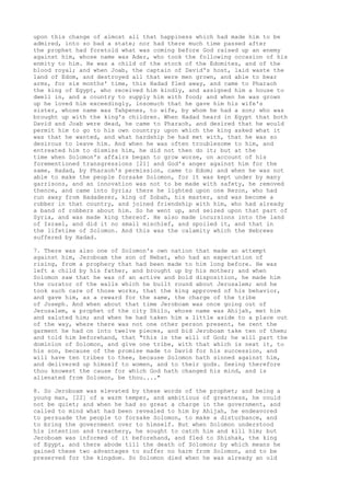 upon this change of almost all that happiness which had made him to be 
admired, into so bad a state; nor had there much time passed after 
the prophet had foretold what was coming before God raised up an enemy 
against him, whose name was Ader, who took the following occasion of his 
enmity to him. He was a child of the stock of the Edomites, and of the 
blood royal; and when Joab, the captain of David's host, laid waste the 
land of Edom, and destroyed all that were men grown, and able to bear 
arms, for six months' time, this Hadad fled away, and came to Pharaoh 
the king of Egypt, who received him kindly, and assigned him a house to 
dwell in, and a country to supply him with food; and when he was grown 
up he loved him exceedingly, insomuch that he gave him his wife's 
sister, whose name was Tahpenes, to wife, by whom he had a son; who was 
brought up with the king's children. When Hadad heard in Egypt that both 
David and Joab were dead, he came to Pharaoh, and desired that he would 
permit him to go to his own country; upon which the king asked what it 
was that he wanted, and what hardship he had met with, that he was so 
desirous to leave him. And when he was often troublesome to him, and 
entreated him to dismiss him, he did not then do it; but at the 
time when Solomon's affairs began to grow worse, on account of his 
forementioned transgressions [21] and God's anger against him for the 
same, Hadad, by Pharaoh's permission, came to Edom; and when he was not 
able to make the people forsake Solomon, for it was kept under by many 
garrisons, and an innovation was not to be made with safety, he removed 
thence, and came into Syria; there he lighted upon one Rezon, who had 
run away from Hadadezer, king of Zobah, his master, and was become a 
robber in that country, and joined friendship with him, who had already 
a band of robbers about him. So he went up, and seized upon that part of 
Syria, and was made king thereof. He also made incursions into the land 
of Israel, and did it no small mischief, and spoiled it, and that in 
the lifetime of Solomon. And this was the calamity which the Hebrews 
suffered by Hadad. 
7. There was also one of Solomon's own nation that made an attempt 
against him, Jeroboam the son of Nebat, who had an expectation of 
rising, from a prophecy that had been made to him long before. He was 
left a child by his father, and brought up by his mother; and when 
Solomon saw that he was of an active and bold disposition, he made him 
the curator of the walls which he built round about Jerusalem; and he 
took such care of those works, that the king approved of his behavior, 
and gave him, as a reward for the same, the charge of the tribe 
of Joseph. And when about that time Jeroboam was once going out of 
Jerusalem, a prophet of the city Shilo, whose name was Ahijah, met him 
and saluted him; and when he had taken him a little aside to a place out 
of the way, where there was not one other person present, he rent the 
garment he had on into twelve pieces, and bid Jeroboam take ten of them; 
and told him beforehand, that "this is the will of God; he will part the 
dominion of Solomon, and give one tribe, with that which is next it, to 
his son, because of the promise made to David for his succession, and 
will have ten tribes to thee, because Solomon hath sinned against him, 
and delivered up himself to women, and to their gods. Seeing therefore 
thou knowest the cause for which God hath changed his mind, and is 
alienated from Solomon, be thou...." 
8. So Jeroboam was elevated by these words of the prophet; and being a 
young man, [22] of a warm temper, and ambitious of greatness, he could 
not be quiet; and when he had so great a charge in the government, and 
called to mind what had been revealed to him by Ahijah, he endeavored 
to persuade the people to forsake Solomon, to make a disturbance, and 
to bring the government over to himself. But when Solomon understood 
his intention and treachery, he sought to catch him and kill him; but 
Jeroboam was informed of it beforehand, and fled to Shishak, the king 
of Egypt, and there abode till the death of Solomon; by which means he 
gained these two advantages to suffer no harm from Solomon, and to be 
preserved for the kingdom. So Solomon died when he was already an old 
 