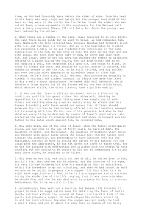 time, as God had foretold, bare twins; the elder of whom, from his head 
to his feet, was very rough and hairy; but the younger took hold of his 
heel as they were in the birth. Now the father loved the elder, who was 
called Esau, a name agreeable to his roughness, for the Hebrews call 
such a hairy roughness [Esau, [31] or] Seir; but Jacob the younger was 
best beloved by his mother. 
2. When there was a famine in the land, Isaac resolved to go into Egypt, 
the land there being good; but he went to Gerar, as God commanded him. 
Here Abimelech the king received him, because Abraham had formerly lived 
with him, and had been his friend. And as in the beginning he treated 
him exceeding kindly, so he was hindered from continuing in the same 
disposition to the end, by his envy at him; for when he saw that God was 
with Isaac, and took such great care of him, he drove him away from 
him. But Isaac, when he saw how envy had changed the temper of Abimelech 
retired to a place called the Valley, not far from Gerar: and as he 
was digging a well, the shepherds fell upon him, and began to fight, in 
order to hinder the work; and because he did not desire to contend, the 
shepherds seemed to get the him, so he still retired, and dug another 
and when certain other shepherds of Abimelech began to offer him 
violence, he left that also, still retired, thus purchasing security to 
himself a rational and prudent conduct. At length the gave him leave 
to dig a well without disturbance. He named this well Rehoboth, which 
denotes a large space; but of the former wells, one was called Escon, 
which denotes strife, the other Sitenna, name signifies enmity. 
3. It was now that Isaac's affairs increased, and in a flourishing 
condition; and this his great riches. But Abimelech, thinking in 
opposition to him, while their living made them suspicious of each 
other, and retiring showing a secret enmity also, he afraid that his 
former friendship with Isaac would not secure him, if Isaac should 
endeavor the injuries he had formerly offered him; he therefore renewed 
his friendship with him, Philoc, one of his generals. And when he had 
obtained every thing he desired, by reason of Isaac's good nature, who 
preferred the earlier friendship Abimelech had shown to himself and his 
father to his later wrath against him, he returned home. 
4. Now when Esau, one of the sons of Isaac, whom the father principally 
loved, was now come to the age of forty years, he married Adah, the 
daughter of Helon, and Aholibamah, the daughter of Esebeon; which Helon 
and Esebeon were great lords among the Canaanites: thereby taking upon 
himself the authority, and pretending to have dominion over his own 
marriages, without so much as asking the advice of his father; for had 
Isaac been the arbitrator, he had not given him leave to marry thus, for 
he was not pleased with contracting any alliance with the people of that 
country; but not caring to be uneasy to his son by commanding him to put 
away these wives, he resolved to be silent. 
5. But when he was old, and could not see at all, he called Esau to him, 
and told him, that besides his blindness, and the disorder of his eyes, 
his very old age hindered him from his worship of God [by sacrifice]; 
he bid him therefore to go out a hunting, and when he had caught as much 
venison as he could, to prepare him a supper [32] that after this he 
might make supplication to God, to be to him a supporter and an assister 
during the whole time of his life; saying, that it was uncertain when 
he should die, and that he was desirous, by prayers for him, to procure, 
beforehand, God to be merciful to him. 
6. Accordingly, Esau went out a hunting. But Rebeka [33] thinking it 
proper to have the supplication made for obtaining the favor of God to 
Jacob, and that without the consent of Isaac, bid him kill kids of the 
goats, and prepare a supper. So Jacob obeyed his mother, according 
to all her instructions. Now when the supper was got ready, he took 
a goat's skin, and put it about his arm, that by reason of its hairy 
 