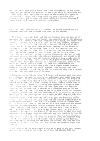 man, having reigned eighty years, and lived ninety-four. He was buried 
in Jerusalem, having been superior to all other kings in happiness, and 
riches, and wisdom, excepting that when he was growing into years he 
was deluded by women, and transgressed the law; concerning which 
transgressions, and the miseries which befell the Hebrews thereby, I 
think proper to discourse at another opportunity. 
CHAPTER 8. How, Upon The Death Of Solomon The People Forsook His Son 
Rehoboam, And Ordained Jeroboam King Over The Ten Tribes. 
1. Now when Solomon was dead, and his son Rehoboam [who was born of an 
Amntonite wife; whose name was Naamah] had succeeded him in the kingdom, 
the rulers of the multitude sent immediately into Egypt, and called back 
Jeroboam; and when he was come to them, to the city Shethem, Rehoboam 
came to it also, for he had resolved to declare himself king to the 
Israelites while they were there gathered together. So the rulers of 
the people, as well as Jeroboam, came to him, and besought him, and 
said that he ought to relax, and to be gentler than his father, in the 
servitude he had imposed on them, because they had borne a heavy 
yoke, and that then they should be better affected to him, and be well 
contented to serve him under his moderate government, and should do it 
more out of love than fear. But Rehoboam told them they should come to 
him again in three days' time, when he would give an answer to their 
request. This delay gave occasion to a present suspicion, since he had 
not given them a favorable answer to their mind immediately; for 
they thought that he should have given them a humane answer off-hand, 
especially since he was but young. However, they thought that this 
consultation about it, and that he did not presently give them a denial, 
afforded them some good hope of success. 
2. Rehoboam now called his father's friends, and advised with them what 
sort of answer he ought to give to the multitude; upon which they gave 
him the advice which became friends, and those that knew the temper of 
such a multitude. They advised him to speak in a way more popular than 
suited the grandeur of a king, because he would thereby oblige them to 
submit to him with goodwill, it being most agreeable to subjects that 
their kings should be almost upon the level with them. But Rehoboam 
rejected this so good, and in general so profitable, advice, [it was 
such, at least, at that time when he was to be made king,] God himself, 
I suppose, causing what was most advantageous to be condemned by him. So 
he called for the young men who were brought up with him, and told them 
what advice the elders had given him, and bade them speak what they 
thought he ought to do. They advised him to give the following answer 
to the people [for neither their youth nor God himself suffered them to 
discern what was best]: That his little finger should be thicker than 
his father's loins; and if they had met with hard usage from his father, 
they should experience much rougher treatment from him; and if his 
father had chastised them with whips, they must expect that he would 
do it with scorpions. [23] The king was pleased with this advice, and 
thought it agreeable to the dignity of his government to give them such 
an answer. Accordingly, when the multitude was come together to hear his 
answer on the third day, all the people were in great expectation, and 
very intent to hear what the king would say to them, and supposed they 
should hear somewhat of a kind nature; but he passed by his friends, 
and answered as the young men had given him counsel. Now this was done 
according to the will of God, that what Ahijah had foretold might come 
to pass. 
3. By these words the people were struck as it were by all iron hammer, 
and were so grieved at the words, as if they had already felt the 
 