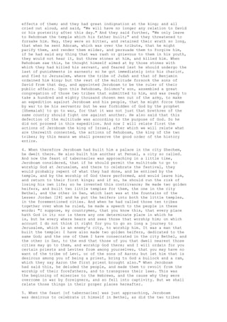 effects of them; and they had great indignation at the king; and all 
cried out aloud, and said, "We will have no longer any relation to David 
or his posterity after this day." And they said further, "We only leave 
to Rehoboam the temple which his father built;" and they threatened to 
forsake him. Nay, they were so bitter, and retained their wrath so long, 
that when he sent Adoram, which was over the tribute, that he might 
pacify them, and render them milder, and persuade them to forgive him, 
if he had said any thing that was rash or grievous to them in his youth, 
they would not hear it, but threw stones at him, and killed him. When 
Rehoboam saw this, he thought himself aimed at by those stones with 
which they had killed his servant, and feared lest he should undergo the 
last of punishments in earnest; so he got immediately into his chariot, 
and fled to Jerusalem, where the tribe of Judah and that of Benjamin 
ordained him king; but the rest of the multitude forsook the sons of 
David from that day, and appointed Jeroboam to be the ruler of their 
public affairs. Upon this Rehoboam, Solomon's son, assembled a great 
congregation of those two tribes that submitted to him, and was ready to 
take a hundred and eighty thousand chosen men out of the army, to make 
an expedition against Jeroboam and his people, that he might force them 
by war to be his servants; but he was forbidden of God by the prophet 
[Shemaiah] to go to war, for that it was not just that brethren of the 
same country should fight one against another. He also said that this 
defection of the multitude was according to the purpose of God. So he 
did not proceed in this expedition. And now I will relate first the 
actions of Jeroboam the king of Israel, after which we will relate what 
are therewith connected, the actions of Rehoboam, the king of the two 
tribes; by this means we shall preserve the good order of the history 
entire. 
4. When therefore Jeroboam had built him a palace in the city Shechem, 
he dwelt there. He also built him another at Penuel, a city so called. 
And now the feast of tabernacles was approaching in a little time, 
Jeroboam considered, that if he should permit the multitude to go to 
worship God at Jerusalem, and there to celebrate the festival, they 
would probably repent of what they had done, and be enticed by the 
temple, and by the worship of God there performed, and would leave him, 
and return to their first kings; and if so, he should run the risk of 
losing his own life; so he invented this contrivance; He made two golden 
heifers, and built two little temples for them, the one in the city 
Bethel, and the other in Dan, which last was at the fountains of the 
Lesser Jordan [24] and he put the heifers into both the little temples, 
in the forementioned cities. And when he had called those ten tribes 
together over whom he ruled, he made a speech to the people in these 
words: "I suppose, my countrymen, that you know this, that every place 
hath God in it; nor is there any one determinate place in which he 
is, but he every where hears and sees those that worship him; on which 
account I do not think it right for you to go so long a journey to 
Jerusalem, which is an enemy's city, to worship him. It was a man that 
built the temple: I have also made two golden heifers, dedicated to the 
same God; and the one of them I have consecrated in the city Bethel, and 
the other in Dan, to the end that those of you that dwell nearest those 
cities may go to them, and worship God there; and I will ordain for you 
certain priests and Levites from among yourselves, that you may have no 
want of the tribe of Levi, or of the sons of Aaron; but let him that is 
desirous among you of being a priest, bring to God a bullock and a ram, 
which they say Aaron the first priest brought also." When Jeroboam 
had said this, he deluded the people, and made them to revolt from the 
worship of their forefathers, and to transgress their laws. This was 
the beginning of miseries to the Hebrews, and the cause why they were 
overcome in war by foreigners, and so fell into captivity. But we shall 
relate those things in their proper places hereafter. 
5. When the feast [of tabernacles] was just approaching, Jeroboam 
was desirous to celebrate it himself in Bethel, as did the two tribes 
 