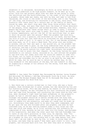 celebrate it in Jerusalem. Accordingly he built an altar before the 
heifer, and undertook to be high priest himself. So he went up to the 
altar, with his own priests about him; but when he was going to offer 
the sacrifices and the burnt-offerings, in the sight of all the people, 
a prophet, whose name was Jadon, was sent by God, and came to him from 
Jerusalem, who stood in the midst of the multitude, and in the 'hearing 
of' the king, and directing his discourse to the altar, said thus: "God 
foretells that there shall be a certain man of the family of David, 
Josiah by name, who shall slay upon thee those false priests that shall 
live at that time, and upon thee shall burn the bones of those deceivers 
of the people, those impostors' and wicked wretches. However, that this 
people may believe that these things shall so come to pass, I foretell a 
sign to them that shall also come to pass. This altar shall be broken 
to pieces immediately, and all the fat of the sacrifices that is upon 
it shall be poured upon the ground." When the prophet had said this, 
Jeroboam fell into a passion, and stretched out his hand, and bid them 
lay hold of him; but that hand which he stretched out was enfeebled, and 
he was not able to pull it in again to him, for it was become withered, 
and hung down, as if it were a dead hand. The altar also was broken 
to pieces, and all that was upon it was poured out, as the prophet had 
foretold should come to pass. So the king understood that he was a man 
of veracity, and had a Divine foreknowledge; and entreated him to pray 
to God that he would restore his right hand. Accordingly the prophet 
did pray to God to grant him that request. So the king, having his hand 
recovered to its natural state, rejoiced at it, and invited the prophet 
to sup with him; but Jadon said that he could not endure to come into 
his house, nor to taste of bread or water in this city, for that was a 
thing God had forbidden him to do; as also to go back by the same way 
which he came, but he said he was to return by another way. So the 
king wondered at the abstinence of the man, but was himself in fear, 
as suspecting a change of his affairs for the worse, from what had been 
said to him. 
CHAPTER 9. How Jadon The Prophet Was Persuaded By Another Lying Prophet 
And Returned [To Bethel,] And Was Afterwards Slain By A Lion. As Also 
What Words The Wicked Prophet Made Use Of To Persuade The King, And 
Thereby Alienated His Mind From God. 
1. Now there was a certain wicked man in that city, who was a false 
prophet, whom Jeroboam had in great esteem, but was deceived by him and 
his flattering words. This man was bedrid, by reason or the infirmities 
of old age: however, he was informed by his sons concerning the prophet 
that was come from Jerusalem, and concerning the signs done by him; and 
how, when Jeroboam's right hand had been enfeebled, at the prophet's 
prayer he had it revived again. Whereupon he was afraid that this 
stranger and prophet should be in better esteem with the king than 
himself, and obtain greater honor from him: and he gave orders to his 
sons to saddle his ass presently, and make all ready that he might go 
out. Accordingly they made haste to do what they were commanded, and 
he got upon the ass and followed after the prophet; and when he had 
overtaken him, as he was resting himself under a very large oak tree 
that was thick and shady, he at first saluted him, but presently he 
complained of him, because he had not come into his house, and partaken 
of his hospitality. And when the other said that God had forbidden him 
to taste of any one's provision in that city, he replied, that "for 
certain God had not forbidden that I should set food before thee, for I 
am a prophet as thou art, and worship God in the same manner that thou 
dost; and I am now come as sent by him, in order to bring thee into 
my house, and make thee my guest." Now Jadon gave credit to this lying 
prophet, and returned back with him. But when they were at dinner, and 
 