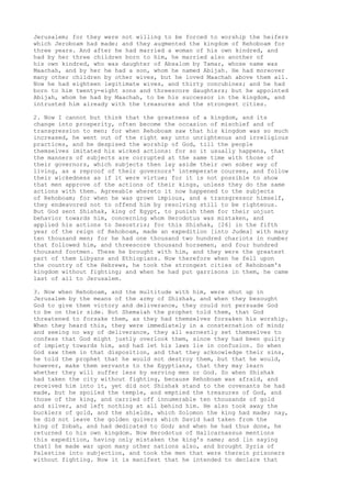 Jerusalem; for they were not willing to be forced to worship the heifers 
which Jeroboam had made; and they augmented the kingdom of Rehoboam for 
three years. And after he had married a woman of his own kindred, and 
had by her three children born to him, he married also another of 
his own kindred, who was daughter of Absalom by Tamar, whose name was 
Maachah, and by her he had a son, whom he named Abijah. He had moreover 
many other children by other wives, but he loved Maachah above them all. 
Now he had eighteen legitimate wives, and thirty concubines; and he had 
born to him twenty-eight sons and threescore daughters; but he appointed 
Abijah, whom he had by Maachah, to be his successor in the kingdom, and 
intrusted him already with the treasures and the strongest cities. 
2. Now I cannot but think that the greatness of a kingdom, and its 
change into prosperity, often become the occasion of mischief and of 
transgression to men; for when Rehoboam saw that his kingdom was so much 
increased, he went out of the right way unto unrighteous and irreligious 
practices, and he despised the worship of God, till the people 
themselves imitated his wicked actions: for so it usually happens, that 
the manners of subjects are corrupted at the same time with those of 
their governors, which subjects then lay aside their own sober way of 
living, as a reproof of their governors' intemperate courses, and follow 
their wickedness as if it were virtue; for it is not possible to show 
that men approve of the actions of their kings, unless they do the same 
actions with them. Agreeable whereto it now happened to the subjects 
of Rehoboam; for when he was grown impious, and a transgressor himself, 
they endeavored not to offend him by resolving still to be righteous. 
But God sent Shishak, king of Egypt, to punish them for their unjust 
behavior towards him, concerning whom Herodotus was mistaken, and 
applied his actions to Sesostris; for this Shishak, [26] in the fifth 
year of the reign of Rehoboam, made an expedition [into Judea] with many 
ten thousand men; for he had one thousand two hundred chariots in number 
that followed him, and threescore thousand horsemen, and four hundred 
thousand footmen. These he brought with him, and they were the greatest 
part of them Libyans and Ethiopians. Now therefore when he fell upon 
the country of the Hebrews, he took the strongest cities of Rehoboam's 
kingdom without fighting; and when he had put garrisons in them, he came 
last of all to Jerusalem. 
3. Now when Rehoboam, and the multitude with him, were shut up in 
Jerusalem by the means of the army of Shishak, and when they besought 
God to give them victory and deliverance, they could not persuade God 
to be on their side. But Shemaiah the prophet told them, that God 
threatened to forsake them, as they had themselves forsaken his worship. 
When they heard this, they were immediately in a consternation of mind; 
and seeing no way of deliverance, they all earnestly set themselves to 
confess that God might justly overlook them, since they had been guilty 
of impiety towards him, and had let his laws lie in confusion. So when 
God saw them in that disposition, and that they acknowledge their sins, 
he told the prophet that he would not destroy them, but that he would, 
however, make them servants to the Egyptians, that they may learn 
whether they will suffer less by serving men or God. So when Shishak 
had taken the city without fighting, because Rehoboam was afraid, and 
received him into it, yet did not Shishak stand to the covenants he had 
made, but he spoiled the temple, and emptied the treasures of God, and 
those of the king, and carried off innumerable ten thousands of gold 
and silver, and left nothing at all behind him. He also took away the 
bucklers of gold, and the shields, which Solomon the king had made; nay, 
he did not leave the golden quivers which David had taken from the 
king of Zobah, and had dedicated to God; and when he had thus done, he 
returned to his own kingdom. Now Herodotus of Halicarnassus mentions 
this expedition, having only mistaken the king's name; and [in saying 
that] he made war upon many other nations also, and brought Syria of 
Palestine into subjection, and took the men that were therein prisoners 
without fighting. Now it is manifest that he intended to declare that 
 